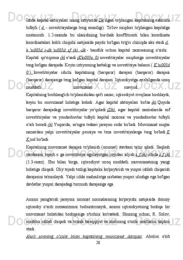Ishda kapital  aktsiyalari  uning ixtiyorida   Dk   ilgari  to'plangan kapitalning eskirishi
tufayli   (   d.   -   investitsiyalarga   teng   emasligi).   To'lov   miqdori   to'plangan   kapitalga
mutanosib.   1.2-rasmda   bu   ulanishning   burchak   koeffitsienti   bilan   koordinata
koordinatalari   kelib chiqishi  natijasida  paydo  bo'lgan  to'g'ri  chiziqda  aks  etadi   d.  
k   \u003d   i-dk   \u003d   sf   (k)   -dk   -   bandlik   uchun   kapital   zaxirasining   o'sishi.  
Kapital   qo'riqxona   (k)   o'sadi   (K\u003e   0)   investitsiyalar   miqdoriga   investitsiyalar
teng bo'lgan darajada. Keyin ixtiyorning kattaligi va investitsiya balansi (   K \u003d
0. ) .       Investitsiyalar   ishchi   kapitalning   (barqaror)   darajasi   (barqaror)   darajasi
(barqaror) darajasiga teng bo'lgan kapital darajasi. Iqtisodiyotga erishilganda uzoq
muddatli   muvozanat   mavjud.  
Kapitalning boshlang'ich to'planishidan qat'i nazar, iqtisodiyot rivojlana boshlaydi,
keyin   bu   muvozanat   holatiga   keladi.   Agar   kapital   aktsiyalari   bo'lsa   (k)   Quyida
barqaror   darajadagi   investitsiyalar   yo'qoladi   (Dk) ,   agar   kapital   zaxiralarida   sof
investitsiyalar   va   yondashuvlar   tufayli   kapital   zaxirasi   va   yondashuvlar   tufayli
o'sib   boradi   (k)   Yuqorida,   so'ngra   teskari   jarayon   sodir   bo'ladi.   Muvozanat   nuqtai
nazaridan   yalpi   investitsiyalar   pensiya   va   toza   investitsiyalarga   teng   bo'ladi   K
K. nol bo'ladi. 
Kapitalning   muvozanat   darajasi   to'planish   (omonat)   stavkasi   ta'sir   qiladi.   Saqlash
stavkasini   tejash   s.   ga   investitsiya   egrilayotgan   joyidan   siljish   s   f   (k)   ichida   s   f   (k)
(1.3-rasm).   Shu   bilan   birga,   iqtisodiyot   uzoq   muddatli   muvozanatning   yangi
holatiga chiqadi. Oliy tejash tezligi kapitalni ko'paytirish va yuqori ishlab chiqarish
darajasini ta'minlaydi. Yalpi ichki mahsulotga nisbatan yuqori ulushga ega bo'lgan
davlatlar yuqori darajadagi turmush darajasiga ega.
Ammo   jamg'arish   jarayoni   omonat   normalarining   ko'payishi   natijasida   doimiy
iqtisodiy   o'sish   mexanizmini   tushuntirmaydi,   ammo   iqtisodiyotning   boshqa   bir
muvozanat   holatidan   boshqasiga   o'tishini   ko'rsatadi.   Shuning   uchun,   R.   Solov,
modelni ishlab chiqadi va texnik taraqqiyot va aholining o'sishi  omillarini taqdim
etadi.  
Aholi   sonining   o'sishi   bilan   kapitalning   muvozanat   darajasi .   Aholisi   o'sib
28