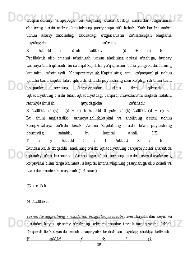 chiqsin   doimiy   temp n. Agar   bir   vaqtning   o'zida   boshqa   sharoitlar   o'zgarmasa,
aholining   o'sishi   mehnat   kapitalining   pasayishiga   olib   keladi.   Endi   har   bir   xodim
uchun   asosiy   zaxiradagi   zaxiradagi   o'zgarishlarni   ko'rsatadigan   tenglama
quyidagicha   ko'rinadi:  
K   \u003d   i   -d-nk   \u003d   i-   (d   +   n)   k  
Profilaktik   olib   o'tishni   ta'minlash   uchun   aholining   o'sishi   o'sishiga,   bunday
sarmoya talab qilinadi, bu nafaqat kapitalni yo'q qilishni, balki yangi xodimlarning
kapitalini   ta'minlaydi.   Kompozitsiya   nk.   Kapitalning   soni   ko'payganligi   uchun
qancha band kapital talab qilinadi, shunda poytaxtning soni ko'pligi ish bilan band
bo'lganlar   sonining   ko'payishidan   oldin   farq   qilmadi.  
Iqtisodiyotning o'sishi bilan iqtisodiyotdagi barqaror muvozanatni saqlash holatini
rasmiylashtirish   quyidagicha   ko'rinadi:  
K   \u003d   sf   (k)   -   (d   +   n)   k   \u003d   0   yoki   sf   (k)   \u003d   (d   +   n)   k  
Bu   shuni   anglatadiki,   sarmoya   sf   (k) kapital   va   aholining   o'sishi   uchun
kompensatsiya   bo'lishi   kerak.   Ammo   kapitalning   o'sishi   bilan   poytaxtning
doimiyligi   sababli,   bu   kapital   aholi,   I.E.  
Y   /   y   \u003d   l   /   l   \u003d   k   /   k  
Bundan kelib chiqadiki, aholining o'sishi iqtisodiyotning barqaror holati sharoitida
iqtisodiy   o'sib   bormoqda.   Ammo   agar   aholi   sonining   o'sishi   investitsiyalarning
ko'payishi bilan birga kelmasa, u kapital intensivligining pasayishiga olib keladi va
dush daromadini kamaytiradi (1.4-rasm). 
(D + n 1) k 
N 1\u003e n 
Texnik taraqqiyotning r.-modelida buxgalteriya hisobi. Investitsiyalardan  keyin va
o'sishdan   keyin   iqtisodiy   o'sishning   uchinchi   manbai   texnik   taraqqiyotdir.   Ishlab
chiqarish funktsiyasida texnik taraqqiyotni kiritish uni quyidagi shaklga keltiradi:  
Y   \u003d   f   (k,   l,   e) ,  
29