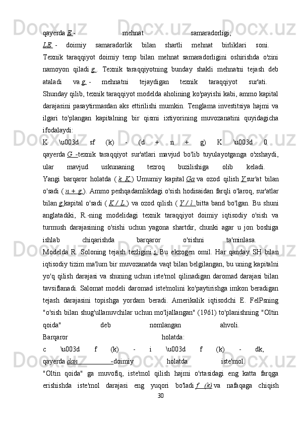 qayerda   E. -   mehnat   samaradorligi;  
LE.   -   doimiy   samaradorlik   bilan   shartli   mehnat   birliklari   soni.  
Texnik   taraqqiyot   doimiy   temp   bilan   mehnat   samaradorligini   oshirishda   o'zini
namoyon   qiladi   g. .   Texnik   taraqqiyotning   bunday   shakli   mehnatni   tejash   deb
ataladi   va   g.   -   mehnatni   tejaydigan   texnik   taraqqiyot   sur'ati.  
Shunday qilib, texnik taraqqiyot modelda aholining ko'payishi kabi, ammo kapital
darajasini   pasaytirmasdan   aks   ettirilishi   mumkin.   Tenglama   investitsiya   hajmi   va
ilgari   to'plangan   kapitalning   bir   qismi   ixtiyorining   muvozanatini   quyidagicha
ifodalaydi:  
K   \u003d   sf   (k)   -   (d   +   n   +   g)   K   \u003d   0  
qayerda   G   - texnik   taraqqiyot   sur'atlari   mavjud   bo'lib   tuyulayotganga   o'xshaydi,
ular   mavjud   uskunaning   tezroq   buzilishiga   olib   keladi.  
Yangi   barqaror   holatda   (   k   K. )   Umumiy   kapital   Ga   va   ozod   qilish   Y. sur'at   bilan
o'sadi (   n + g. ). Ammo peshqadamlikdagi o'sish hodisaidan farqli o'laroq, sur'atlar
bilan   g. kapital   o'sadi   (   K   /   L. )   va   ozod   qilish   (   Y   /   l.. bitta   band   bo'lgan.   Bu   shuni
anglatadiki,   R.-ning   modelidagi   texnik   taraqqiyot   doimiy   iqtisodiy   o'sish   va
turmush   darajasining   o'sishi   uchun   yagona   shartdir,   chunki   agar   u   jon   boshiga
ishlab   chiqarishda   barqaror   o'sishni   ta'minlasa.  
Modelda   R.   Soloning   tejash   tezligini   s.   Bu   ekzogen   omil.   Har   qanday   SH   bilan
iqtisodiy tizim ma'lum bir muvozanatda vaqt bilan belgilangan, bu uning kapitalni
yo'q   qilish   darajasi   va   shuning   uchun  iste'mol   qilinadigan   daromad  darajasi   bilan
tavsiflanadi.   Salomat   modeli   daromad   iste'molini   ko'paytirishga   imkon   beradigan
tejash   darajasini   topishga   yordam   beradi.   Amerikalik   iqtisodchi   E.   FelPsning
"o'sish  bilan shug'ullanuvchilar  uchun mo'ljallangan" (1961)  to'planishning  "Oltin
qoida"   deb   nomlangan   ahvoli.  
Barqaror   holatda:  
c   \u003d   f   (k)   -   i   \u003d   f   (k)   -   dk,  
qayerda   dan   - doimiy   holatda   iste'mol.  
"Oltin   qoida"   ga   muvofiq,   iste'mol   qilish   hajmi   o'rtasidagi   eng   katta   farqga
erishishda   iste'mol   darajasi   eng   yuqori   bo'ladi   f   (k)   va   nafaqaga   chiqish
30