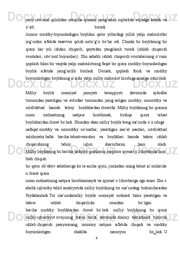 joriy   iste’mol   qilishdan   ortiqcha   qismini   jamg‘arish   oqibatida   vujudga   keladi   va
o‘sib   boradi.  
Ammo   moddiy-buyumlashgan   boylikni   qator   yillardagi   yillik   yalpi   mahsulotlar
yig‘indisi   sifatida   tasavvur   qilish   noto‘g‘ri   bo‘lar   edi.   Chunki   bu   boylikning   bir
qismi   har   yili   ishdan   chiqarib,   qaytadan   yangilanib   turadi   (ishlab   chiqarish
vositalari, iste’mol  buyumlari). Shu sababli  ishlab  chiqarish vositalarining o‘rnini
qoplash bilan bir vaqtda yalpi mahsulotning faqat bir qismi moddiy-buyumlashgan
boylik   sifatida   jamg‘arilib   boriladi.   Demak,   qoplash   fondi   va   moddiy
buyumlashgan boylikning o‘sishi yalpi milliy mahsulot hisobiga amalga oshiriladi.
Milliy   boylik   insoniyat   jamiyati   taraqqiyoti   davomida   ajdodlar
tomonidan   yaratilgan   va   avlodlar   tomonidan   jamg`arilgan   moddiy,   nomoddiy   va
intellektual   hamda   tabiiy   boyliklardan   iboratdir.   Milliy   boylikning   bir   qismini
inson   mehnatining   natijasi   hisoblasak,   boshqa   qismi   tabiat
boyliklaridan   iborat   bo`ladi.   Shunday   ekan   milliy   boylik   keng   ma‘noda   o`z   ishiga  
nafaqat   moddiy   va   nomoddiy   ne‘matlar,   yaratilgan   san‘at   asarlari,   intellektual
salohiyatni   balki   barcha   tabiatresurslari   va   boyliklari   hamda   takror   ishlab
chiqarishning   tabiiy   iqlim   sharoitlarini   ham   oladi.
Milliy   boylikning   bu   barcha   tarkibiy   qismlarini   miqdora   qiymat   o`lchovlarida   hiso
blab   chiqish
bir   qator   ob‘ektiv   sabablariga   ko`ra   ancha   qiyin,   jumladan   uning   tabiat   in‘omlarida
n   iborat   qismi
inson   mehnatining   natijasi   hisoblanmaydi   va   qiymat   o`lchovlariga   ega   emas.   Shu   s
ababli   iqtisodiy tahlil amaliyotida milliy boylikning tor ma‘nodagi tushunchasidan
foydalaniladi   Tor   ma‘nodamilliy   boylik   insoniyat   mehnati   bilan   yaratilgan   va
takror   ishlab   chiqarilishi   mumkin   bo`lgan    
barcha   moddiy   boyliklardan   iborat   bo`ladi.   milliy   boylikning   bu   qismi
milliy   iqtisodiyot   rivojining   butun   tarixi   davomida   doimiy   takrorlanib   turuvchi
ishlab   chiqarish   jarayonining,   umumiy   natijasi   sifatida   chiqadi   va   moddiy
buyumlashgan   shaklda   namoyon   bo‗ladi.   U
4 