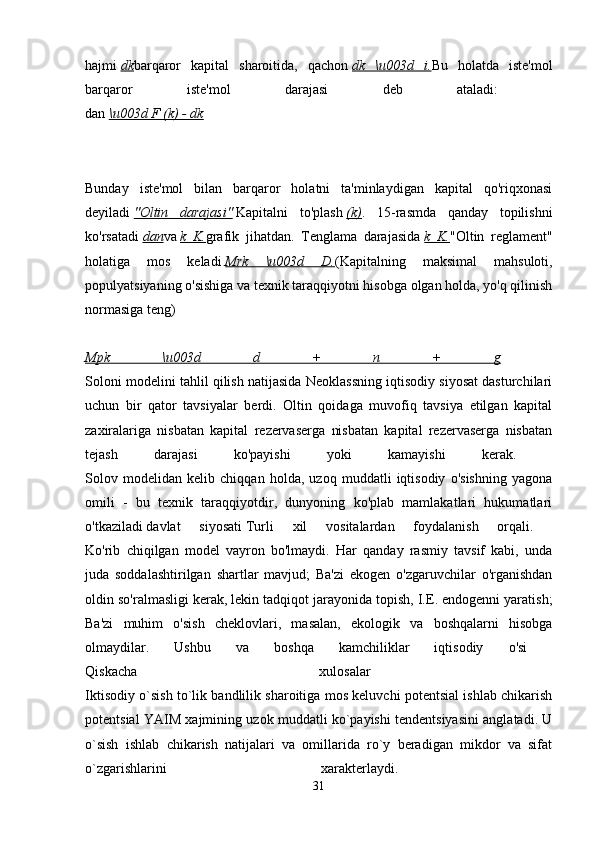 hajmi   dk barqaror   kapital   sharoitida,   qachon   dk   \u003d   i. Bu   holatda   iste'mol
barqaror   iste'mol   darajasi   deb   ataladi:  
dan   \u003d F (k) - dk  
Bunday   iste'mol   bilan   barqaror   holatni   ta'minlaydigan   kapital   qo'riqxonasi
deyiladi   "Oltin   darajasi"   Kapitalni   to'plash   (k) .   15-rasmda   qanday   topilishni
ko'rsatadi   dan va   k   K. grafik   jihatdan.   Tenglama   darajasida   k   K. "Oltin   reglament"
holatiga   mos   keladi   Mrk   \u003d   D. (Kapitalning   maksimal   mahsuloti,
populyatsiyaning o'sishiga va texnik taraqqiyotni hisobga olgan holda, yo'q qilinish
normasiga teng)
Mpk   \u003d   d   +   n   +   g  
Soloni modelini tahlil qilish natijasida Neoklassning iqtisodiy siyosat dasturchilari
uchun   bir   qator   tavsiyalar   berdi.   Oltin   qoidaga   muvofiq   tavsiya   etilgan   kapital
zaxiralariga   nisbatan   kapital   rezervaserga   nisbatan   kapital   rezervaserga   nisbatan
tejash   darajasi   ko'payishi   yoki   kamayishi   kerak.  
Solov   modelidan   kelib   chiqqan   holda,   uzoq   muddatli   iqtisodiy   o'sishning   yagona
omili   -   bu   texnik   taraqqiyotdir,   dunyoning   ko'plab   mamlakatlari   hukumatlari
o'tkaziladi   davlat   siyosati   Turli   xil   vositalardan   foydalanish   orqali.  
Ko'rib   chiqilgan   model   vayron   bo'lmaydi.   Har   qanday   rasmiy   tavsif   kabi,   unda
juda   soddalashtirilgan   shartlar   mavjud;   Ba'zi   ekogen   o'zgaruvchilar   o'rganishdan
oldin so'ralmasligi kerak, lekin tadqiqot jarayonida topish, I.E. endogenni yaratish;
Ba'zi   muhim   o'sish   cheklovlari,   masalan,   ekologik   va   boshqalarni   hisobga
olmaydilar.   Ushbu   va   boshqa   kamchiliklar   iqtisodiy   o'si  
Qiskacha   xulosalar  
Iktisodiy o`sish to`lik bandlilik sharoitiga mos keluvchi potentsial ishlab chikarish
potentsial YAIM xajmining uzok muddatli ko`payishi tendentsiyasini anglatadi. U
o`sish   ishlab   chikarish   natijalari   va   omillarida   ro`y   beradigan   mikdor   va   sifat
o`zgarishlarini   xarakterlaydi.  
31