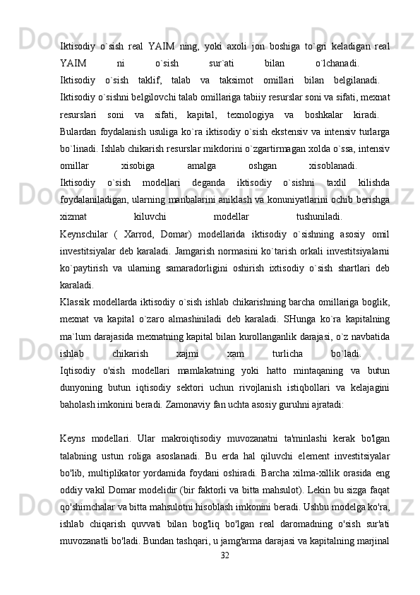 Iktisodiy   o`sish   real   YAIM   ning,   yoki   axoli   jon   boshiga   to`gri   keladigan   real
YAIM   ni   o`sish   sur`ati   bilan   o`lchanadi.  
Iktisodiy   o`sish   taklif,   talab   va   taksimot   omillari   bilan   belgilanadi.  
Iktisodiy o`sishni belgilovchi talab   omillariga   tabiiy resurslar soni va sifati, mexnat
resurslari   soni   va   sifati,   kapital,   texnologiya   va   boshkalar   kiradi.  
Bulardan   foydalanish   usuliga   ko`ra   iktisodiy   o`sish   ekstensiv   va   intensiv   turlarga
bo`linadi. Ishlab chikarish resurslar mikdorini o`zgartirmagan xolda o`ssa, intensiv
omillar   xisobiga   amalga   oshgan   xisoblanadi.  
Iktisodiy   o`sish   modellari   deganda   iktisodiy   o`sishni   taxlil   kilishda
foydalaniladigan, ularning manbalarini aniklash va konuniyatlarini ochib berishga
xizmat   kiluvchi   modellar   tushuniladi.  
Keynschilar   (   Xarrod,   Domar)   modellarida   iktisodiy   o`sishning   asosiy   omil
investitsiyalar   deb   karaladi.   Jamgarish   normasini   ko`tarish   orkali   investitsiyalarni
ko`paytirish   va   ularning   samaradorligini   oshirish   ixtisodiy   o`sish   shartlari   deb
karaladi.  
Klassik modellarda iktisodiy o`sish ishlab chikarishning barcha omillariga boglik,
mexnat   va   kapital   o`zaro   almashiniladi   deb   karaladi.   SHunga   ko`ra   kapitalning
ma`lum darajasida mexnatning kapital bilan kurollanganlik darajasi, o`z navbatida
ishlab   chikarish   xajmi   xam   turlicha   bo`ladi.  
Iqtisodiy   o'sish   modellari   mamlakatning   yoki   hatto   mintaqaning   va   butun
dunyoning   butun   iqtisodiy   sektori   uchun   rivojlanish   istiqbollari   va   kelajagini
baholash imkonini beradi.  Zamonaviy fan uchta asosiy guruhni ajratadi: 
Keyns   modellari.   Ular   makroiqtisodiy   muvozanatni   ta'minlashi   kerak   bo'lgan
talabning   ustun   roliga   asoslanadi.   Bu   erda   hal   qiluvchi   element   investitsiyalar
bo'lib,   multiplikator   yordamida   foydani   oshiradi.   Barcha   xilma-xillik   orasida   eng
oddiy vakil Domar modelidir (bir faktorli va bitta mahsulot). Lekin bu sizga faqat
qo'shimchalar va bitta mahsulotni hisoblash imkonini beradi. Ushbu modelga ko'ra,
ishlab   chiqarish   quvvati   bilan   bog'liq   bo'lgan   real   daromadning   o'sish   sur'ati
muvozanatli bo'ladi. Bundan tashqari, u jamg'arma darajasi va kapitalning marjinal
32 