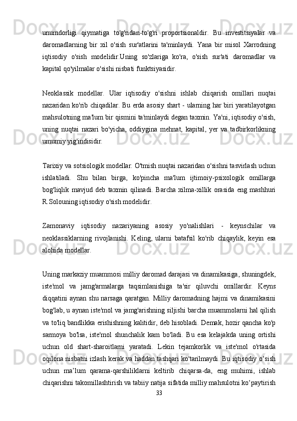 unumdorligi   qiymatiga   to'g'ridan-to'g'ri   proportsionaldir.   Bu   investitsiyalar   va
daromadlarning   bir   xil   o'sish   sur'atlarini   ta'minlaydi.   Yana   bir   misol   Xarrodning
iqtisodiy   o'sish   modelidir.Uning   so'zlariga   ko'ra,   o'sish   sur'ati   daromadlar   va
kapital qo'yilmalar o'sishi nisbati funktsiyasidir. 
Neoklassik   modellar.   Ular   iqtisodiy   o'sishni   ishlab   chiqarish   omillari   nuqtai
nazaridan ko'rib chiqadilar. Bu erda asosiy shart - ularning har biri yaratilayotgan
mahsulotning ma'lum bir qismini ta'minlaydi degan taxmin. Ya'ni, iqtisodiy o'sish,
uning   nuqtai   nazari   bo'yicha,   oddiygina   mehnat,   kapital,   yer   va   tadbirkorlikning
umumiy yig'indisidir. 
Tarixiy va sotsiologik modellar. O'tmish nuqtai nazaridan o'sishni tasvirlash uchun
ishlatiladi.   Shu   bilan   birga,   ko'pincha   ma'lum   ijtimoiy-psixologik   omillarga
bog'liqlik   mavjud   deb   taxmin   qilinadi.   Barcha   xilma-xillik   orasida   eng   mashhuri
R.Solouning iqtisodiy o'sish modelidir. 
Zamonaviy   iqtisodiy   nazariyaning   asosiy   yo'nalishlari   -   keynschilar   va
neoklassiklarning   rivojlanishi.   Keling,   ularni   batafsil   ko'rib   chiqaylik,   keyin   esa
alohida modellar. 
Uning markaziy muammosi milliy daromad darajasi va dinamikasiga, shuningdek,
iste'mol   va   jamg'armalarga   taqsimlanishiga   ta'sir   qiluvchi   omillardir.   Keyns
diqqatini  aynan shu narsaga  qaratgan. Milliy daromadning hajmi  va dinamikasini
bog'lab, u aynan iste'mol va jamg'arishning siljishi barcha muammolarni hal qilish
va to'liq bandlikka erishishning kalitidir, deb hisobladi. Demak, hozir qancha ko'p
sarmoya   bo'lsa,   iste'mol   shunchalik   kam   bo'ladi.   Bu   esa   kelajakda   uning   ortishi
uchun   old   shart-sharoitlarni   yaratadi.   Lekin   tejamkorlik   va   iste'mol   o'rtasida
oqilona nisbatni izlash kerak va haddan tashqari ko'tarilmaydi. Bu iqtisodiy o‘sish
uchun   ma’lum   qarama-qarshiliklarni   keltirib   chiqarsa-da,   eng   muhimi,   ishlab
chiqarishni takomillashtirish va tabiiy natija sifatida milliy mahsulotni ko‘paytirish
33 