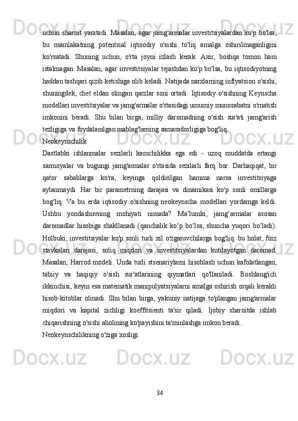 uchun  sharoit   yaratadi.  Masalan,   agar   jamg'armalar   investitsiyalardan   ko'p   bo'lsa,
bu   mamlakatning   potentsial   iqtisodiy   o'sishi   to'liq   amalga   oshirilmaganligini
ko'rsatadi.   Shuning   uchun,   o'rta   joyni   izlash   kerak.   Axir,   boshqa   tomon   ham
istalmagan. Masalan,  agar  investitsiyalar  tejashdan  ko'p bo'lsa,  bu iqtisodiyotning
haddan tashqari qizib ketishiga olib keladi. Natijada narxlarning inflyatsion o'sishi,
shuningdek,  chet   eldan olingan  qarzlar   soni   ortadi.  Iqtisodiy  o'sishning   Keynscha
modellari investitsiyalar va jamg'armalar o'rtasidagi umumiy munosabatni o'rnatish
imkonini   beradi.   Shu   bilan   birga,   milliy   daromadning   o'sish   sur'ati   jamg'arish
tezligiga va foydalanilgan mablag'larning samaradorligiga bog'liq. 
Neokeynschilik
Dastlabki   ishlanmalar   sezilarli   kamchilikka   ega   edi   -   uzoq   muddatda   ertangi
sarmoyalar   va   bugungi   jamg'armalar   o'rtasida   sezilarli   farq   bor.   Darhaqiqat,   bir
qator   sabablarga   ko'ra,   keyinga   qoldirilgan   hamma   narsa   investitsiyaga
aylanmaydi.   Har   bir   parametrning   darajasi   va   dinamikasi   ko'p   sonli   omillarga
bog'liq.   Va   bu   erda   iqtisodiy   o'sishning   neokeynscha   modellari   yordamga   keldi.
Ushbu   yondashuvning   mohiyati   nimada?   Ma’lumki,   jamg‘armalar   asosan
daromadlar  hisobiga   shakllanadi   (qanchalik  ko‘p  bo‘lsa,  shuncha  yuqori   bo‘ladi).
Holbuki, investitsiyalar  ko'p sonli  turli  xil o'zgaruvchilarga bog'liq: bu holat, foiz
stavkalari   darajasi,   soliq   miqdori   va   investitsiyalardan   kutilayotgan   daromad.
Masalan,  Harrod modeli. Unda turli  stsenariylarni hisoblash  uchun kafolatlangan,
tabiiy   va   haqiqiy   o'sish   sur'atlarining   qiymatlari   qo'llaniladi.   Boshlang'ich
ikkinchisi, keyin esa matematik manipulyatsiyalarni amalga oshirish orqali kerakli
hisob-kitoblar   olinadi.   Shu   bilan   birga,   yakuniy   natijaga   to'plangan   jamg'armalar
miqdori   va   kapital   zichligi   koeffitsienti   ta'sir   qiladi.   Ijobiy   sharoitda   ishlab
chiqarishning o'sishi aholining ko'payishini ta'minlashga imkon beradi. 
Neokeynschilikning o'ziga xosligi
34 