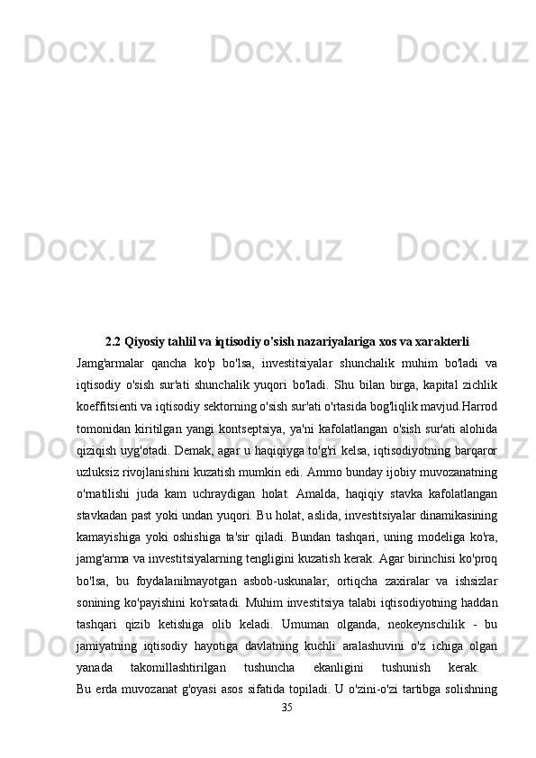 2.2   Qiyosiy tahlil   va iqtisodiy o'sish nazariyalariga xos va xarakterli
Jamg'armalar   qancha   ko'p   bo'lsa,   investitsiyalar   shunchalik   muhim   bo'ladi   va
iqtisodiy   o'sish   sur'ati   shunchalik   yuqori   bo'ladi.   Shu   bilan   birga,   kapital   zichlik
koeffitsienti va iqtisodiy sektorning o'sish sur'ati o'rtasida bog'liqlik mavjud.Harrod
tomonidan   kiritilgan   yangi   kontseptsiya,   ya'ni   kafolatlangan   o'sish   sur'ati   alohida
qiziqish uyg'otadi. Demak, agar u haqiqiyga to'g'ri kelsa, iqtisodiyotning barqaror
uzluksiz rivojlanishini kuzatish mumkin edi. Ammo bunday ijobiy muvozanatning
o'rnatilishi   juda   kam   uchraydigan   holat.   Amalda,   haqiqiy   stavka   kafolatlangan
stavkadan past yoki undan yuqori. Bu holat, aslida, investitsiyalar dinamikasining
kamayishiga   yoki   oshishiga   ta'sir   qiladi.   Bundan   tashqari,   uning   modeliga   ko'ra,
jamg'arma va investitsiyalarning tengligini kuzatish kerak. Agar birinchisi ko'proq
bo'lsa,   bu   foydalanilmayotgan   asbob-uskunalar,   ortiqcha   zaxiralar   va   ishsizlar
sonining ko'payishini  ko'rsatadi. Muhim  investitsiya talabi iqtisodiyotning haddan
tashqari   qizib   ketishiga   olib   keladi.   Umuman   olganda,   neokeynschilik   -   bu
jamiyatning   iqtisodiy   hayotiga   davlatning   kuchli   aralashuvini   o'z   ichiga   olgan
yanada   takomillashtirilgan   tushuncha   ekanligini   tushunish   kerak.  
Bu  erda  muvozanat   g'oyasi  asos   sifatida  topiladi.  U  o'zini-o'zi  tartibga solishning
35