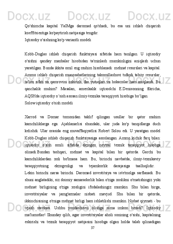 Qo'shimcha   kapital   YaIMga   daromad   qo'shadi,   bu   esa   uni   ishlab   chiqarish
koeffitsientiga ko'paytirish natijasiga tengdir. 
Iqtisodiy o'sishning ko'p variantli modeli
Kobb-Duglas   ishlab   chiqarish   funktsiyasi   sifatida   ham   tanilgan.   U   iqtisodiy
o'sishni   qanday   manbalar   hisobidan   ta'minlash   mumkinligini   aniqlash   uchun
yaratilgan. Bunda ikkita omil eng muhim hisoblanadi: mehnat resurslari va kapital.
Ammo   ishlab   chiqarish   munosabatlarining   takomillashuvi   tufayli   tabiiy   resurslar,
ta'lim   sifati   va   qamrovini   oshirish,   fan   yutuqlari   va   hokazolar   ham   aniqlandi.   Bu
qanchalik   muhim?   Masalan,   amerikalik   iqtisodchi   E.Denisonning   fikricha,
AQSHda iqtisodiy o sish asosan ilmiy-texnika taraqqiyoti hisobiga bo lgan. ʻ ʻ
Solow iqtisodiy o'sish modeli
Xarrod   va   Domar   tomonidan   taklif   qilingan   usullar   bir   qator   muhim
kamchiliklarga   ega.   Ajablanarlisi   shundaki,   ular   juda   ko'p   tanqidlarga   duch
kelishdi.   Ular   orasida   eng   muvaffaqiyatlisi   Robert   Solou   edi.   U   yaratgan   model
Kobb-Duglas   ishlab  chiqarish  funktsiyasiga   asoslangan.  Ammo  kichik farq bilan:
iqtisodiy   o'sish   omili   sifatida   ekzogen   neytral   texnik   taraqqiyot   hisobga
olinadi.Bundan   tashqari,   mehnat   va   kapital   bilan   bir   qatorda.   Garchi   bu
kamchiliklardan   xoli   bo'lmasa   ham.   Bu,   birinchi   navbatda,   ilmiy-texnikaviy
taraqqiyotning   ekzogenligi   va   tejamkorlik   darajasiga   taalluqlidir.  
Lekin   birinchi   narsa   birinchi.   Daromad   investitsiya   va   iste'molga   sarflanadi.   Bu
shuni anglatadiki, siz doimiy samaradorlik bilan o'ziga xoslikni o'rnatishingiz yoki
mehnat   birligining   o'ziga   xosligini   ifodalashingiz   mumkin.   Shu   bilan   birga,
investitsiyalar   va   jamg'armalar   nisbati   mavjud.   Shu   bilan   bir   qatorda,
ikkinchisining o'rniga mehnat birligi ham ishlatilishi mumkin. Nisbat qiymati - bu
tejash   stavkasi.   Ushbu   yondashuvni   olishga   nima   imkon   beradi?   Iqtisodiy
ma'lumotlar! Shunday qilib, agar investitsiyalar aholi sonining o'sishi, kapitalning
eskirishi   va   texnik   taraqqiyot   natijasini   hisobga   olgan   holda   talab   qilinadigan
37 