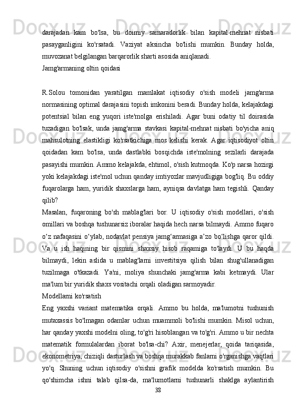 darajadan   kam   bo'lsa,   bu   doimiy   samaradorlik   bilan   kapital-mehnat   nisbati
pasayganligini   ko'rsatadi.   Vaziyat   aksincha   bo'lishi   mumkin.   Bunday   holda,
muvozanat belgilangan barqarorlik sharti asosida aniqlanadi. 
Jamg'armaning oltin qoidasi
R.Solou   tomonidan   yaratilgan   mamlakat   iqtisodiy   o'sish   modeli   jamg'arma
normasining optimal darajasini topish imkonini beradi. Bunday holda, kelajakdagi
potentsial   bilan   eng   yuqori   iste'molga   erishiladi.   Agar   buni   odatiy   til   doirasida
tuzadigan   bo'lsak,   unda   jamg'arma   stavkasi   kapital-mehnat   nisbati   bo'yicha   aniq
mahsulotning   elastikligi   ko'rsatkichiga   mos   kelishi   kerak.   Agar   iqtisodiyot   oltin
qoidadan   kam   bo'lsa,   unda   dastlabki   bosqichda   iste'molning   sezilarli   darajada
pasayishi mumkin. Ammo kelajakda, ehtimol, o'sish kutmoqda. Ko'p narsa hozirgi
yoki kelajakdagi iste'mol uchun qanday imtiyozlar mavjudligiga bog'liq. Bu oddiy
fuqarolarga   ham,   yuridik   shaxslarga   ham,   ayniqsa   davlatga   ham   tegishli.   Qanday
qilib?  
Masalan,   fuqaroning   bo'sh   mablag'lari   bor.   U   iqtisodiy   o'sish   modellari,   o'sish
omillari va boshqa tushunarsiz iboralar haqida hech narsa bilmaydi. Ammo fuqaro
o‘z nafaqasini  o‘ylab, nodavlat  pensiya jamg‘armasiga  a’zo bo‘lishga  qaror qildi.
Va   u   ish   haqining   bir   qismini   shaxsiy   hisob   raqamiga   to'laydi.   U   bu   haqda
bilmaydi,   lekin   aslida   u   mablag'larni   investitsiya   qilish   bilan   shug'ullanadigan
tuzilmaga   o'tkazadi.   Ya'ni,   moliya   shunchaki   jamg'arma   kabi   ketmaydi.   Ular
ma'lum bir yuridik shaxs vositachi orqali oladigan sarmoyadir. 
Modellarni ko'rsatish
Eng   yaxshi   variant   matematika   orqali.   Ammo   bu   holda,   ma'lumotni   tushunish
mutaxassis   bo'lmagan   odamlar   uchun   muammoli   bo'lishi   mumkin.   Misol   uchun,
har qanday yaxshi modelni oling, to'g'ri hisoblangan va to'g'ri. Ammo u bir nechta
matematik   formulalardan   iborat   bo'lsa-chi?   Axir,   menejerlar,   qoida   tariqasida,
ekonometriya, chiziqli dasturlash va boshqa murakkab fanlarni o'rganishga vaqtlari
yo'q.   Shuning   uchun   iqtisodiy   o'sishni   grafik   modelda   ko'rsatish   mumkin.   Bu
qo'shimcha   ishni   talab   qilsa-da,   ma'lumotlarni   tushunarli   shaklga   aylantirish
38 