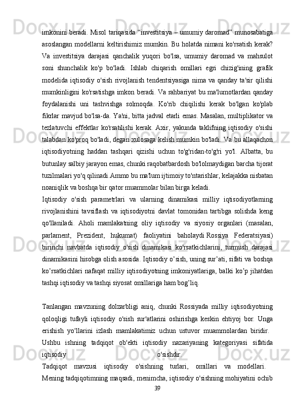 imkonini beradi. Misol tariqasida “investitsiya – umumiy daromad” munosabatiga
asoslangan modellarni keltirishimiz mumkin. Bu holatda nimani ko'rsatish kerak?
Va   investitsiya   darajasi   qanchalik   yuqori   bo'lsa,   umumiy   daromad   va   mahsulot
soni   shunchalik   ko'p   bo'ladi.   Ishlab   chiqarish   omillari   egri   chizig'ining   grafik
modelida  iqtisodiy   o'sish   rivojlanish   tendentsiyasiga   nima  va   qanday   ta'sir   qilishi
mumkinligini ko'rsatishga imkon beradi. Va rahbariyat bu ma'lumotlardan qanday
foydalanishi   uni   tashvishga   solmoqda.   Ko'rib   chiqilishi   kerak   bo'lgan   ko'plab
fikrlar mavjud bo'lsa-da. Ya'ni, bitta jadval etarli emas. Masalan, multiplikator va
tezlatuvchi   effektlar   ko'rsatilishi   kerak.   Axir,   yakunda   taklifning   iqtisodiy   o'sishi
talabdan ko'proq bo'ladi, degan xulosaga kelish mumkin bo'ladi. Va bu allaqachon
iqtisodiyotning   haddan   tashqari   qizishi   uchun   to'g'ridan-to'g'ri   yo'l.   Albatta,   bu
butunlay salbiy jarayon emas, chunki raqobatbardosh bo'lolmaydigan barcha tijorat
tuzilmalari yo'q qilinadi.Ammo bu ma'lum ijtimoiy to'ntarishlar, kelajakka nisbatan
noaniqlik va boshqa bir qator muammolar bilan birga keladi. 
Iqtisodiy   o'sish   parametrlari   va   ularning   dinamikasi   milliy   iqtisodiyotlarning
rivojlanishini   tavsiflash   va   iqtisodiyotni   davlat   tomonidan   tartibga   solishda   keng
qo'llaniladi.   Aholi   mamlakatning   oliy   iqtisodiy   va   siyosiy   organlari   (masalan,
parlament,   Prezident,   hukumat)   faoliyatini   baholaydi   Rossiya   Federatsiyasi)
birinchi   navbatda   iqtisodiy   o'sish   dinamikasi   ko'rsatkichlarini,   turmush   darajasi
dinamikasini hisobga olish asosida. Iqtisodiy o’sish, uning sur’ati, sifati va boshqa
ko’rsatkichlari   nafaqat   milliy   iqtisodiyotning   imkoniyatlariga,   balki   ko’p   jihatdan
tashqi iqtisodiy va tashqi siyosat omillariga ham bog’liq.
Tanlangan   mavzuning   dolzarbligi   aniq,   chunki   Rossiyada   milliy   iqtisodiyotning
qoloqligi   tufayli   iqtisodiy   o'sish   sur'atlarini   oshirishga   keskin   ehtiyoj   bor.   Unga
erishish   yo‘llarini   izlash   mamlakatimiz   uchun   ustuvor   muammolardan   biridir.  
Ushbu   ishning   tadqiqot   ob'ekti   iqtisodiy   nazariyaning   kategoriyasi   sifatida
iqtisodiy   o'sishdir.  
Tadqiqot   mavzusi   iqtisodiy   o'sishning   turlari,   omillari   va   modellari.  
Mening tadqiqotimning maqsadi, menimcha, iqtisodiy o'sishning mohiyatini ochib
39 