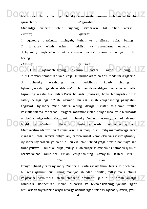 berish   va   iqtisodchilarning   iqtisodiy   rivojlanish   muammosi   bo'yicha   barcha
qarashlarini   o'rganishdir.  
Maqsadga   erishish   uchun   quyidagi   vazifalarni   hal   qilish   kerak:  
-   nazariy   qismda:  
1.   Iqtisodiy   o`sishning   mohiyati,   turlari   va   omillarini   ochib   bering  
2.   Iqtisodiy   o'sish   uchun   modellar   va   resurslarni   o'rganish.  
3.   Iqtisodiy   rivojlanishning   tsiklik   xususiyati   va   sikl   turlarining   mohiyatini   ochib
bering.  
-   tahliliy   qismida:  
1.   Turli   iqtisodchilarning   fikrlarini   batafsil   ko'rib   chiqing.  
2. V.Leontyev  tomonidan  xalq  xo‘jaligi   tarmoqlararo balansi  modelini   o‘rganish  
3.   Iqtisodiy   o'sishning   real   modellarini   ko'rib   chiqing.  
Iqtisodiy o'sish deganda, odatda, ma'lum bir davrda yaratilgan tovarlar va xizmatlar
hajmining   o'sishi   tushuniladi.Ba'zi   hollarda   (masalan,   hozir   Rossiyada)   o'sish
salbiy   belgiga   ega   bo'lishi   mumkin,   bu   esa   ishlab   chiqarishning   pasayishini
anglatadi.   Iqtisodiy   o'sish   odatda   oldingi   davrga   nisbatan   foiz   yoki   mutlaq
ko'rsatkichlarda   o'lchanadi.   Yagona   mahsulot   ishlab   chiqarishda   fizik   birliklarda
o'lchash amalga oshirilishi mumkin. Iqtisodiy o'sishning yakuniy maqsadi iste'mol,
boylikning   o'sishidir.   Ularning   ishlashi   yuqorida   muhokama   qilinadi.
Mamlakatimizda   uzoq   vaqt   resurslarning   salmoqli   qismi   xalq   manfaatlariga   zarar
etkazgan   holda,   armiya   ehtiyojlari,   harbiy-sanoat   kompleksi   va   asossiz   ijtimoiy-
iqtisodiy loyihalarga yo‘naltirildi, bu esa ichki iqtisodiyotga tuzatib bo‘lmaydigan
zarar yetkazdi. Shu bilan birga, milliy ishlab chiqarish o'sishining salmoqli qismini
harbiy-sanoat   kompleksi   ishlab   chiqarishining   ko'payishi   tashkil   etdi.  
1.2   O'sish   turlari  
Dunyo   iqtisodiy   tarix   iqtisodiy   o'sishning   ikkita   asosiy   turini   biladi.   Birinchidan,
bu   keng   qamrovli   tur.   Uning   mohiyati   shundan   iboratki,   milliy   mahsulotning
ko'payishi   qo'shimcha   ishlab   chiqarish   omillarini   jalb   qilish   orqali   amalga
oshiriladi.   Ikkinchidan,   ishlab   chiqarish   va   texnologiyaning   yanada   ilg'or
omillaridan foydalanish orqali amalga oshiriladigan intensiv iqtisodiy o'sish, ya'ni.
40 