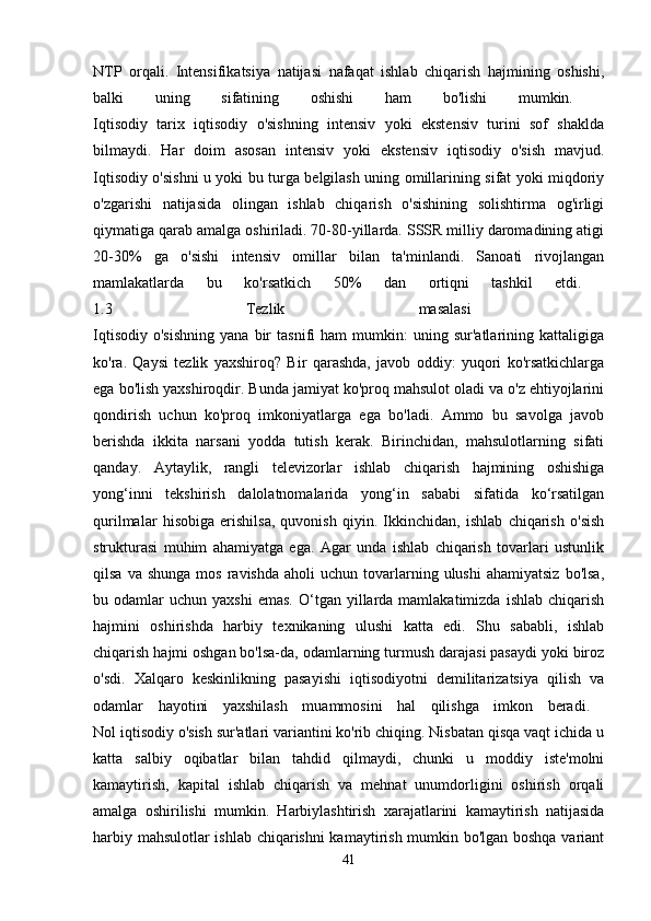 NTP   orqali.   Intensifikatsiya   natijasi   nafaqat   ishlab   chiqarish   hajmining   oshishi,
balki   uning   sifatining   oshishi   ham   bo'lishi   mumkin.  
Iqtisodiy   tarix   iqtisodiy   o'sishning   intensiv   yoki   ekstensiv   turini   sof   shaklda
bilmaydi.   Har   doim   asosan   intensiv   yoki   ekstensiv   iqtisodiy   o'sish   mavjud.
Iqtisodiy o'sishni u yoki bu turga belgilash uning omillarining sifat yoki miqdoriy
o'zgarishi   natijasida   olingan   ishlab   chiqarish   o'sishining   solishtirma   og'irligi
qiymatiga qarab amalga oshiriladi. 70-80-yillarda. SSSR milliy daromadining atigi
20-30%   ga   o'sishi   intensiv   omillar   bilan   ta'minlandi.   Sanoati   rivojlangan
mamlakatlarda   bu   ko'rsatkich   50%   dan   ortiqni   tashkil   etdi.  
1.3   Tezlik   masalasi  
Iqtisodiy   o'sishning   yana   bir   tasnifi   ham   mumkin:   uning  sur'atlarining   kattaligiga
ko'ra.   Qaysi   tezlik   yaxshiroq?   Bir   qarashda,   javob   oddiy:   yuqori   ko'rsatkichlarga
ega bo'lish yaxshiroqdir. Bunda jamiyat ko'proq mahsulot oladi va o'z ehtiyojlarini
qondirish   uchun   ko'proq   imkoniyatlarga   ega   bo'ladi.   Ammo   bu   savolga   javob
berishda   ikkita   narsani   yodda   tutish   kerak.   Birinchidan,   mahsulotlarning   sifati
qanday.   Aytaylik,   rangli   televizorlar   ishlab   chiqarish   hajmining   oshishiga
yong‘inni   tekshirish   dalolatnomalarida   yong‘in   sababi   sifatida   ko‘rsatilgan
qurilmalar   hisobiga   erishilsa,   quvonish   qiyin.   Ikkinchidan,   ishlab   chiqarish   o'sish
strukturasi   muhim   ahamiyatga   ega.   Agar   unda   ishlab   chiqarish   tovarlari   ustunlik
qilsa  va  shunga  mos   ravishda   aholi   uchun  tovarlarning  ulushi   ahamiyatsiz  bo'lsa,
bu  odamlar   uchun  yaxshi  emas.  O‘tgan  yillarda  mamlakatimizda   ishlab  chiqarish
hajmini   oshirishda   harbiy   texnikaning   ulushi   katta   edi.   Shu   sababli,   ishlab
chiqarish hajmi oshgan bo'lsa-da, odamlarning turmush darajasi pasaydi yoki biroz
o'sdi.   Xalqaro   keskinlikning   pasayishi   iqtisodiyotni   demilitarizatsiya   qilish   va
odamlar   hayotini   yaxshilash   muammosini   hal   qilishga   imkon   beradi.  
Nol iqtisodiy o'sish sur'atlari variantini ko'rib chiqing. Nisbatan qisqa vaqt ichida u
katta   salbiy   oqibatlar   bilan   tahdid   qilmaydi,   chunki   u   moddiy   iste'molni
kamaytirish,   kapital   ishlab   chiqarish   va   mehnat   unumdorligini   oshirish   orqali
amalga   oshirilishi   mumkin.   Harbiylashtirish   xarajatlarini   kamaytirish   natijasida
harbiy mahsulotlar ishlab chiqarishni  kamaytirish mumkin bo'lgan boshqa variant
41 