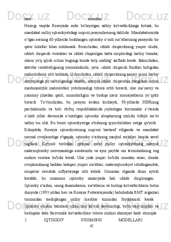 ham   mumkin.  
Hozirgi   vaqtda   Rossiyada   sodir   bo'layotgan   salbiy   ko'rsatkichlarga   kelsak,   bu
mamlakat milliy iqtisodiyotidagi inqiroz jarayonlarining dalilidir. Mamlakatimizda
o‘tgan asrning 60-yillarida boshlangan iqtisodiy o‘sish sur’atlarining pasayishi  bir
qator   holatlar   bilan   izohlanadi.   Birinchidan,   ishlab   chiqarishning   yuqori   ulushi,
ishlab   chiqarish   vositalari   va   ishlab   chiqarilgan   katta   miqdordagi   harbiy   texnika,
ularni  yo'q   qilish   uchun  bugungi   kunda  ko'p  mablag'   sarflash  kerak.  Ikkinchidan,
aktivlar   rentabelligining   yomonlashishi,   ya'ni.   ishlab   chiqarish   fondlari   birligidan
mahsulotlarni olib tashlash. Uchinchidan, ishlab chiqarishning asosiy qismi harbiy
ehtiyojlarga   yo‘naltirilganligi   sababli,   mavjud   ishlab   chiqarishni   yangilash   uchun
mashinasozlik   mahsulotlari   yetishmasligi   tobora   ortib   borardi,   ular   ma’naviy   va
jismoniy   jihatdan   qarib,   unumdorligini   va   boshqa   zarur   xususiyatlarini   yo‘qotib
borardi.   To rtinchidan,   bu   jarayon   keskin   kuchaydi,   90-yillarda   SSSRningʻ
parchalanishi   va   turli   ittifoq   respublikalarida   joylashgan   korxonalar   o rtasida	
ʻ
o nlab   yillar   davomida   o rnatilgan   iqtisodiy   aloqalarning   uzilishi   tufayli   sur at	
ʻ ʻ ʼ
salbiy   tus   oldi.   Bu   bozor   iqtisodiyotiga   o'tishning   qiyinchiliklari   ustiga   qo'yildi.  
Kelajakda,   Rossiya   iqtisodiyotining   inqirozi   bartaraf   etilganda   va   mamlakat
normal   rivojlanishga   o'tganda,   iqtisodiy   o'sishning   maqbul   sur'atlari   haqida   savol
tug'iladi.   Ko'rinib   turibdiki,   optimal   sur'at   milliy   iqtisodiyotning   mavjud
makroiqtisodiy   muvozanatiga   asoslanishi   va   ayni   paytda   uni   ta'minlashning   eng
muhim   vositasi   bo'lishi   kerak.   Ular   juda   yuqori   bo'lishi   mumkin   emas,   chunki
rivojlanishning haddan tashqari  yuqori sur'atlari, makroiqtisodiyot  isbotlaganidek,
muqarrar   ravishda   inflyatsiyaga   olib   keladi.   Umuman   olganda   shuni   aytish
kerakki,   bu   muammo   iqtisodiy   nazariyada   hali   ishlab   chiqilmagan.  
Iqtisodiy o'sishni, uning dinamikasini, sur'atlarini va boshqa ko'rsatkichlarni butun
dunyoda (1993 yildan beri va Rossiya Federatsiyasida) baholashda BMT organlari
tomonidan   tasdiqlangan   milliy   hisoblar   tizimidan   foydalanish   kerak.  
Iqtisodiy  o'sishni   baholash  uchun  umr   ko'rish  davomiyligi,  bo'sh  vaqt  miqdori  va
boshqalar   kabi   farovonlik   ko'rsatkichlari   tobora   muhim   ahamiyat   kasb   etmoqda.  
2.   IQTISODIY   O'SIShNING   MODELLARI  
42 