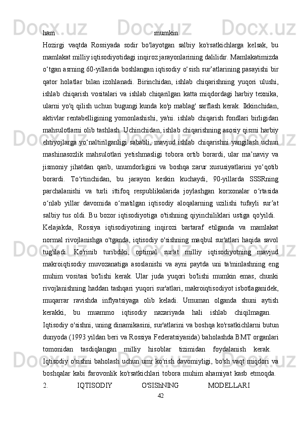 ham   mumkin.  
Hozirgi   vaqtda   Rossiyada   sodir   bo'layotgan   salbiy   ko'rsatkichlarga   kelsak,   bu
mamlakat milliy iqtisodiyotidagi inqiroz jarayonlarining dalilidir. Mamlakatimizda
o‘tgan asrning 60-yillarida boshlangan iqtisodiy o‘sish sur’atlarining pasayishi  bir
qator   holatlar   bilan   izohlanadi.   Birinchidan,   ishlab   chiqarishning   yuqori   ulushi,
ishlab   chiqarish   vositalari   va   ishlab   chiqarilgan   katta   miqdordagi   harbiy   texnika,
ularni  yo'q   qilish   uchun  bugungi   kunda  ko'p  mablag'   sarflash  kerak.  Ikkinchidan,
aktivlar   rentabelligining   yomonlashishi,   ya'ni.   ishlab   chiqarish   fondlari   birligidan
mahsulotlarni olib tashlash. Uchinchidan, ishlab chiqarishning asosiy qismi harbiy
ehtiyojlarga   yo‘naltirilganligi   sababli,   mavjud   ishlab   chiqarishni   yangilash   uchun
mashinasozlik   mahsulotlari   yetishmasligi   tobora   ortib   borardi,   ular   ma’naviy   va
jismoniy   jihatdan   qarib,   unumdorligini   va   boshqa   zarur   xususiyatlarini   yo‘qotib
borardi.   To rtinchidan,   bu   jarayon   keskin   kuchaydi,   90-yillarda   SSSRningʻ
parchalanishi   va   turli   ittifoq   respublikalarida   joylashgan   korxonalar   o rtasida	
ʻ
o nlab   yillar   davomida   o rnatilgan   iqtisodiy   aloqalarning   uzilishi   tufayli   sur at	
ʻ ʻ ʼ
salbiy   tus   oldi.   Bu   bozor   iqtisodiyotiga   o'tishning   qiyinchiliklari   ustiga   qo'yildi.  
Kelajakda,   Rossiya   iqtisodiyotining   inqirozi   bartaraf   etilganda   va   mamlakat
normal   rivojlanishga   o'tganda,   iqtisodiy   o'sishning   maqbul   sur'atlari   haqida   savol
tug'iladi.   Ko'rinib   turibdiki,   optimal   sur'at   milliy   iqtisodiyotning   mavjud
makroiqtisodiy   muvozanatiga   asoslanishi   va   ayni   paytda   uni   ta'minlashning   eng
muhim   vositasi   bo'lishi   kerak.   Ular   juda   yuqori   bo'lishi   mumkin   emas,   chunki
rivojlanishning haddan tashqari  yuqori sur'atlari, makroiqtisodiyot  isbotlaganidek,
muqarrar   ravishda   inflyatsiyaga   olib   keladi.   Umuman   olganda   shuni   aytish
kerakki,   bu   muammo   iqtisodiy   nazariyada   hali   ishlab   chiqilmagan.  
Iqtisodiy o'sishni, uning dinamikasini, sur'atlarini va boshqa ko'rsatkichlarni butun
dunyoda (1993 yildan beri va Rossiya Federatsiyasida) baholashda BMT organlari
tomonidan   tasdiqlangan   milliy   hisoblar   tizimidan   foydalanish   kerak.  
Iqtisodiy  o'sishni   baholash  uchun  umr   ko'rish  davomiyligi,  bo'sh  vaqt  miqdori  va
boshqalar   kabi   farovonlik   ko'rsatkichlari   tobora   muhim   ahamiyat   kasb   etmoqda.  
2.   IQTISODIY   O'SIShNING   MODELLARI  
42