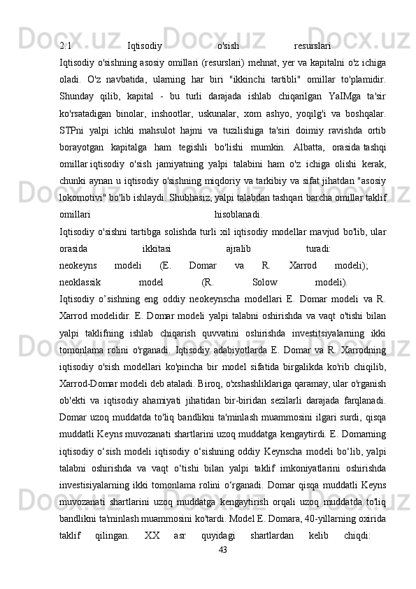 2.1   Iqtisodiy   o'sish   resurslari  
Iqtisodiy o'sishning asosiy omillari (resurslari) mehnat, yer va kapitalni o'z ichiga
oladi.   O'z   navbatida,   ularning   har   biri   "ikkinchi   tartibli"   omillar   to'plamidir.
Shunday   qilib,   kapital   -   bu   turli   darajada   ishlab   chiqarilgan   YaIMga   ta'sir
ko'rsatadigan   binolar,   inshootlar,   uskunalar,   xom   ashyo,   yoqilg'i   va   boshqalar.
STPni   yalpi   ichki   mahsulot   hajmi   va   tuzilishiga   ta'siri   doimiy   ravishda   ortib
borayotgan   kapitalga   ham   tegishli   bo'lishi   mumkin.   Albatta,   orasida   tashqi
omillar   iqtisodiy   o'sish   jamiyatning   yalpi   talabini   ham   o'z   ichiga   olishi   kerak,
chunki aynan u iqtisodiy o'sishning miqdoriy va tarkibiy va sifat jihatdan "asosiy
lokomotivi" bo'lib ishlaydi. Shubhasiz, yalpi talabdan tashqari barcha omillar taklif
omillari   hisoblanadi.  
Iqtisodiy   o'sishni   tartibga   solishda   turli   xil   iqtisodiy   modellar   mavjud   bo'lib,   ular
orasida   ikkitasi   ajralib   turadi:  
neokeyns   modeli   (E.   Domar   va   R.   Xarrod   modeli);  
neoklassik   model   (R.   Solow   modeli).  
Iqtisodiy   o’sishning   eng   oddiy   neokeynscha   modellari   E.   Domar   modeli   va   R.
Xarrod   modelidir.   E.   Domar   modeli   yalpi   talabni   oshirishda   va   vaqt   o'tishi   bilan
yalpi   taklifning   ishlab   chiqarish   quvvatini   oshirishda   investitsiyalarning   ikki
tomonlama   rolini   o'rganadi.   Iqtisodiy   adabiyotlarda   E.   Domar   va   R.   Xarrodning
iqtisodiy   o'sish   modellari   ko'pincha   bir   model   sifatida   birgalikda   ko'rib   chiqilib,
Xarrod-Domar modeli deb ataladi. Biroq, o'xshashliklariga qaramay, ular o'rganish
ob'ekti   va   iqtisodiy   ahamiyati   jihatidan   bir-biridan   sezilarli   darajada   farqlanadi.
Domar  uzoq  muddatda to'liq  bandlikni  ta'minlash   muammosini  ilgari  surdi,  qisqa
muddatli Keyns muvozanati shartlarini uzoq muddatga kengaytirdi. E. Domarning
iqtisodiy   o‘sish   modeli   iqtisodiy   o‘sishning   oddiy   Keynscha   modeli   bo‘lib,   yalpi
talabni   oshirishda   va   vaqt   o‘tishi   bilan   yalpi   taklif   imkoniyatlarini   oshirishda
investisiyalarning   ikki   tomonlama   rolini   o‘rganadi.   Domar   qisqa   muddatli   Keyns
muvozanati   shartlarini   uzoq   muddatga   kengaytirish   orqali   uzoq   muddatda   to'liq
bandlikni ta'minlash muammosini ko'tardi. Model E. Domara, 40-yillarning oxirida
taklif   qilingan.   XX   asr   quyidagi   shartlardan   kelib   chiqdi:  
43 