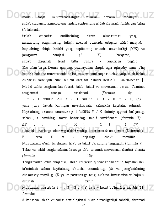 model   faqat   muvozanatlashgan   tovarlar   bozorini   ifodalaydi;  
ishlab chiqarish texnologiyasi unda Leontievning ishlab chiqarish funktsiyasi bilan
ifodalanadi;  
ishlab   chiqarish   omillarining   o'zaro   almashinishi   yo'q;  
narxlarning   o'zgarmasligi   tufayli   mehnat   bozorida   ortiqcha   taklif   mavjud;  
kapitalning   chiqib   ketishi   yo'q,   kapitalning   o'rtacha   unumdorligi   (Y/K)   va
jamg'arma   darajasi   (S   Y)   barqaror;  
ishlab   chiqarish   faqat   bitta   resurs   -   kapitalga   bog'liq.  
Shu   bilan   birga,   Domar   quyidagi   pozitsiyadan   chiqdi:   agar   iqtisodiy   tizim   to'liq
bandlik holatida muvozanatda bo'lsa, muvozanatni saqlash uchun yalpi talab ishlab
chiqarish   salohiyati   bilan   bir   xil   darajada   oshishi   kerak.  10,   28-30-betlar.     
Model   uchta   tenglamadan   iborat:   talab,   taklif   va   muvozanat   o'sishi.   Ta'minot
tenglamasi   asosga   asoslanadi   (Formula   6):  
I   t   -   1   \u003d   ∆K   t   -   1   \u003d   K   t   -   K   t   -   1,   (6)  
ya'ni   joriy   davrda   kiritilgan   investitsiyalar   kelajakda   kapitalni   oshiradi.  
Kapitalning   o'rtacha   unumdorligi   d   \u003d   Y   /   K   doimiy   qiymat   bo'lganligi
sababli,   t   davridagi   tovar   bozoridagi   taklif   tavsiflanadi   (formula   7):  
∆Y   s   t   =   d   ×   K   t   =   dI   t   –   1   .(7)  
t davrida tovarlarga talabning o'sishi multiplikator asosida aniqlanadi (8-formula): 
Bu   erda   S   y   -   tejashga   chekli   moyillik.  
Muvozanatli   o'sish   tenglamasi   talab   va   taklif   o'sishining   tengligidir   (formula   9):  
Talab   va   taklif   tenglamalarini   hisobga   olib,   dinamik   muvozanat   shartini   olamiz
(formula   10):  
Tenglamadan   kelib   chiqadiki,   ishlab   chiqarish   quvvatlaridan   to‘liq   foydalanishni
ta’minlash   uchun   kapitalning   o‘rtacha   unumdorligi   (d)   va   jamg‘arishning
chegaraviy   moyilligi   (S   y)   ko‘paytmasiga   teng   sur’atda   investitsiyalar   hajmini
oshirish   zarur.  
Muvozanat   sharoitida   S   =   I,   S   =   S   y   ×   Y   va   S   y   konst   bo'lganligi   sababli   (11-
formula)  
d   konst   va   ishlab   chiqarish   texnologiyasi   bilan   o'rnatilganligi   sababli,   daromad
44