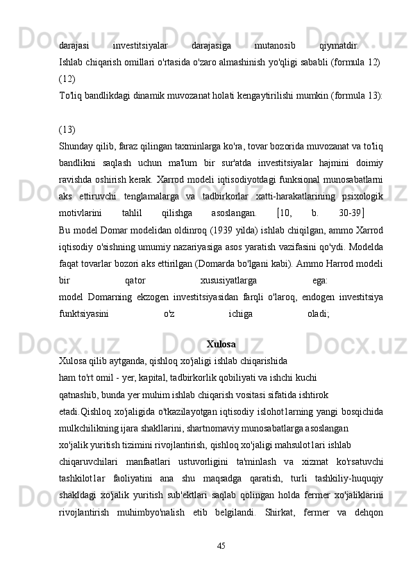 darajasi   investitsiyalar   darajasiga   mutanosib   qiymatdir.  
Ishlab chiqarish omillari o'rtasida o'zaro almashinish yo'qligi sababli (formula 12) 
(12)  
To'liq bandlikdagi dinamik muvozanat holati kengaytirilishi mumkin (formula 13):
(13)  
Shunday qilib, faraz qilingan taxminlarga ko'ra, tovar bozorida muvozanat va to'liq
bandlikni   saqlash   uchun   ma'lum   bir   sur'atda   investitsiyalar   hajmini   doimiy
ravishda oshirish kerak. Xarrod modeli iqtisodiyotdagi funksional munosabatlarni
aks   ettiruvchi   tenglamalarga   va   tadbirkorlar   xatti-harakatlarining   psixologik
motivlarini   tahlil   qilishga   asoslangan.    10,   b.   30-39   
Bu model Domar modelidan oldinroq (1939 yilda) ishlab chiqilgan, ammo Xarrod
iqtisodiy o'sishning umumiy nazariyasiga asos yaratish vazifasini qo'ydi. Modelda
faqat tovarlar bozori aks ettirilgan (Domarda bo'lgani kabi). Ammo Harrod modeli
bir   qator   xususiyatlarga   ega:  
model   Domarning   ekzogen   investitsiyasidan   farqli   o'laroq,   endogen   investitsiya
funktsiyasini   o'z   ichiga   oladi;  
Xulosa
Xulosa   qilib   aytganda ,  qishloq  хо' jaligi   ishlab   chiqarishida
ham to'rt omil - yer, kapital, tadbirkorlik qobiliyati v а  ishchi kuchi
qatnashib, bunda yer muhim ishlab chiqarish vositasi sifatida ishtirok
etadi.Qishloq xo'jaligida o'tkazilayotgan iqtisodiy islohot1arning yangi bosqichida
mulkchilikning ijara shakllarini, shartnomaviy munosabatlarga asoslangan
хо 'jalik yuritish tizimini rivojlantirish, qishloq xo'jaligi mahsulot1ari ishlab
chiqaruvchilari   manfaatlari   ustuvorligini   ta'minlash   v а   xizmat   ko'rsatuvchi
tashkilot1ar   faoliyatini   ana   shu   maqsadga   qaratish,   turli   tashkiliy-huquqiy
shakldagi   xo'jalik   yuritish   sub'ektlari   saqlab   qolingan   holda   fermer   хо 'jaliklarini
rivojlantirish   muhimbyo'nalish   etib   belgilandi.   Shirkat,   fermer   va   dehqon
45 