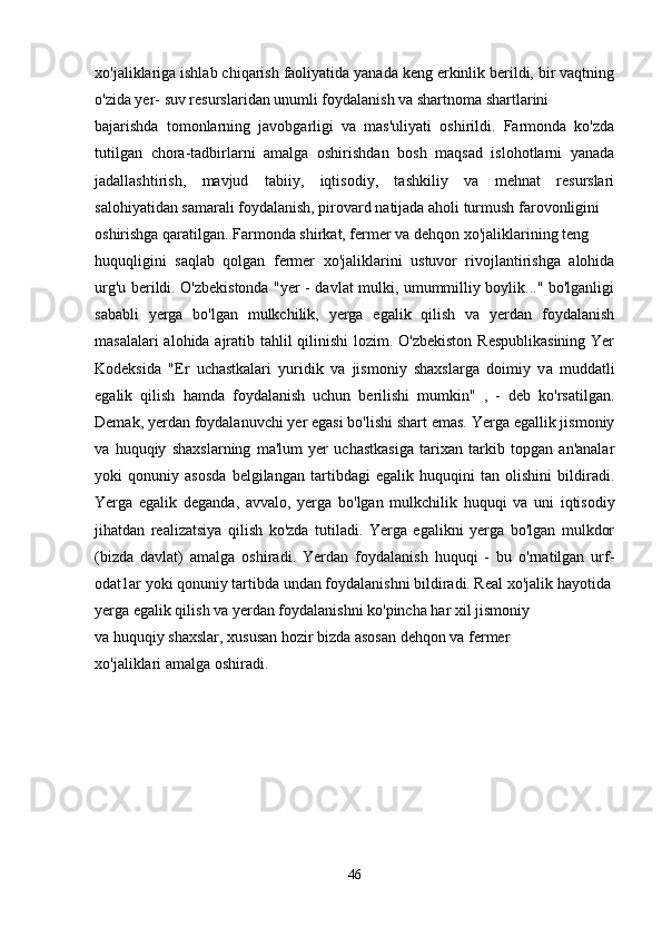 хо 'jaliklariga ishlab chiqarish faoliyatida yanada keng erkinlik berildi, bir vaqtning
o'zida yer- suv resurslaridan unumli foydalanish va shartnoma shartlarini
bajarishda   tomonlarning   javobgarligi   va   mas'uliyati   oshirildi.   Farmonda   ko'zda
tutilgan   chora-tadbirlarni   amalga   oshirishdan   bosh   maqsad   islohotlarni   yanada
jadallashtirish,   mavjud   tabiiy,   iqtisodiy,   tashkiliy   va   mehnat   resurslari
salohiyatidan samarali foydalanish, pirovard natijada aholi turmush farovonligini
oshirishga qaratilgan. Farmonda shirkat, fermer va dehqon  хо 'jaliklarining teng
huquqligini   saqlab   qolgan   fermer   хо 'jaliklarini   ustuvor   rivojlantirishga   alohida
urg'u berildi. O'zbekistonda "yer - davlat mulki, umummilliy boylik..." bo'lganligi
sababli   yerga   bo'lgan   mulkchilik,   yerga   egalik   qilish   va   yerdan   foydalanish
masalalari  alohida ajratib tahlil qilinishi lozim. O'zbekiston Respublikasining  Yer
Kodeksida   "Er   uchastkalari   yuridik   va   jismoniy   shaxslarga   doimiy   v а   muddatli
egalik   qilish   hamda   foydalanish   uchun   berilishi   mumkin"   ,   -   deb   ko'rsatilgan.
Demak, yerdan foydalanuvchi yer egasi bo'lishi shart emas. Yerga egallik jismoniy
v а   huquqiy   shaxslarning   ma'lum   yer   uchastkasiga   tarixan   tarkib   topgan   an'analar
yoki   qonuniy   asosda   belgilangan   tartibdagi   egalik   huquqini   tan   olishini   bildiradi.
Yerga   egalik   deganda,   avvalo,   yerga   bo'lgan   mulkchilik   huquqi   va   uni   iqtisodiy
jihatdan   realizatsiya   qilish   ko'zda   tutiladi.   Yerga   egalikni   yerga   bo'lgan   mulkdor
(bizda   davlat)   amalga   oshiradi.   Yerdan   foydalanish   huquqi   -   bu   o'rnatilgan   urf-
odat1ar yoki qonuniy tartibda undan foydalanishni bildiradi. Real  хо 'jalik hayotida
yerga egalik qilish v а  yerdan foydalanishni ko'pincha har xil jismoniy
va huquqiy shaxslar, xususan hozir bizda asosan dehqon va fermer
хо 'jaliklari amalga oshiradi.
46 