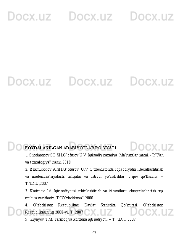 FOYDALANILGAN ADABIYOTLAR RO’YXATI
1. Shodmonov SH.SH,G’ofurov.U.V Iqtisodiy nazariya. Ma’ruzalar matni.- T:”Fan
va texnalogiya” nashr.2018 
2.  Bekmurodov   A.SH.G’ofurov.  U.V   O’zbekistonda   iqtisodiyotni   liberallashtirish
va   modernizatsiyalash:   natijalar   va   ustivor   yo’nalishlar:   o’quv   qo’llanma.   –
T:TDIU,2007
3.   Karimov   I.A   Iqtrisodiyotni   erkinlashtirish   va   isloxotlarni   chuqurlashtirish-eng
muhim vazifamiz .T:”O’zbekiston” 2000 
4.   O’zbekiston   Respublikasi   Davlat   Statistika   Qo’mitasi.   O’zbekiston
Respublikasining 2008-yil T: 2007
5 . Ziyayev T.M. Tarmoq va korxona iqtisodiyoti. – T: TDIU 2007
47 