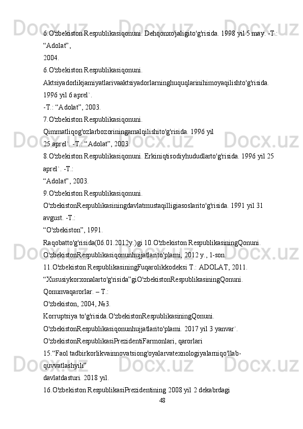 6.O'zbekiston Respublikasiqonuni. Dehqonxo'jaligito'g'risida. 1998 yil 5 may. -T.: 
“Adolat”, 
2004.
6.O'zbekiston Respublikasiqonuni. 
Aktsiyadorlikjamiyatlarivaaktsiyadorlarninghuquqlarinihimoyaqilishto'g'risida. 
1996 yil 6 aprel`. 
-T.: “Adolat”, 2003.
7.O'zbekiston Respublikasiqonuni. 
Qimmatliqog'ozlarbozoriningamalqilishito'g'risida. 1996 yil 
25 aprel`. -T.: “Adolat”, 2003.
8.O'zbekiston Respublikasiqonuni. Erkiniqtisodiyhududlarto'g'risida. 1996 yil 25 
aprel`. -T.: 
“Adolat”, 2003.
9.O'zbekiston Respublikasiqonuni. 
O'zbekistonRespublikasiningdavlatmustaqilligiasoslarito'g'risida. 1991 yil 31 
avgust. -T.: 
“O'zbekiston”, 1991.
Raqobatto'g'risida(06.01.2012y.)gi 10.O'zbekiston RespublikasiningQonuni. 
O'zbekistonRespublikasiqonunhujjatlarito'plami, 2012 y., 1-son.
11.O'zbekiston RespublikasiningFuqarolikkodeksi T.: ADOLAT, 2011.
“Xususiykorxonalarto'g'risida”giO'zbekistonRespublikasiningQonuni. 
Qonunvaqarorlar. – T.: 
O'zbekiston, 2004, №3.
Korruptsiya to'g'risida.O'zbekistonRespublikasiningQonuni. 
O'zbekistonRespublikasiqonunhujjatlarito'plami. 2017 yil 3 yanvar`.
O'zbekistonRespublikasiPrezidentiFarmonlari, qarorlari
15.“Faol tadbirkorlikvainnovatsiong'oyalarvatexnologiyalarniqo'llab-
quvvatlashyili” 
davlatdasturi. 2018 yil.
16.O'zbekiston RespublikasiPrezidentining 2008 yil 2 dekabrdagi 
48 
