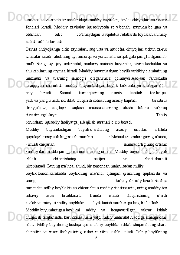 korxonalar  va savdo  tarmoqlaridagi moddiy zayiralar, davlat ehtiyojlari va rezerv
fondlari   kiradi.   Moddiy   zayiralar   iqtisodiyotda   ro`y   berishi   mumkin   bo`lgan   va
oldindan   bilib   bo`lmaydigan   favqulotda   rolatlarda   foydalanish   maq-
sadida   ushlab   turiladi.    
Davlat   ehtiyojlariga   oltin   zayiralari,   sug`urta   va   mudofaa   ehtiyojlari   uchun   za-rur
zahiralar   kiradi.   aholining   uy,   tomorqa   va   yordamshi   xo1jaligida   jamg1arilganmol-
mulk.   Bunga   uy-   joy,   avtomobil,   madaniy-maishiy   buyumlar,   kiyim-kechaklar   va
shu kabilarning qiymati kiradi. Moddiy buyumlashgan boylik tarkibiy qismlarining
mazmuni   va   ularning   salmog`i   o`zgarishsiz   qolmaydi.Aso-san   fantexnika
taraqqiyoti   sharoitida   moddiy,   buyumlashgan   boylik   tarkibida   yirik   o`zgarishlar
ro`y   beradi.   Sanoat   tarmoqlarining   asosiy   kapitali   tez   ko`pa-
yadi   va   yangilanadi,   noishlab   chiqarish   sohasining   asosiy   kapitali   tarkibida
ilmiy,o`quv,   sog`liqni   saqlash   muassasalarining   ulushi   tobora   ko`proq
rissasini   egal-laydi.   Tabiiy
resurslarni   iqtisodiy   faoliyatga   jalb   qilish   suratlari   o`sib   boradi.    
Moddiy   buyumlashgan   boylik   o`sishining   asosiy   omillari   sifatida
quyidagilarniajratib   ko‗rsatish   mumkin:   ·   Mehnat   unumdorligining   o`sishi;
·   ishlab   chiqarish   samaradorligining   ortishi;
·   milliy   daromadda   jamg‗arish   normasining   ortishi.   Moddiy   buyumlashgan   boylik
ishlab   chiqarishning   natijasi   va   shart-sharoiti
hisoblanadi.   Buning   ma‘nosi   shuki,   bir   tomondan   mahsulotdan   milliy
boylik   tomon   xarakatda   boylikning   iste‘mol   qilingan   qismining   qoplanishi   va
uning   ko`payishi   ro`y   beradi.Boshqa
tomondan   milliy   boylik   ishlab   chiqarishnin   moddiy   shartsharoiti,   uning   moddiy   tex
nikaviy   asosi   hisoblanadi.   Bunda   ishlab   chiqarishning   o`sish
sur‘ati   va   miqyosi   milliy   boylikdan   foydalanish   xarakteriga   bog`liq   bo`ladi.    
Moddiy   buyumlashgan   boylikni   oddiy   va   kengaytirilgan   takror   ishlab
chiqarish   farqlansada,   har   ikkalasi   ham   yalpi   milliy   mahsulot   hisobiga   amalga   oshi
riladi. Milliy boylikning boshqa  qismi  tabiiy boyliklar  ishlab chiqarishning shart-
sharoitini   va   inson   faoliyatining   tashqi   muritini   tashkil   qiladi.   Tabiiy   boylikning
6 