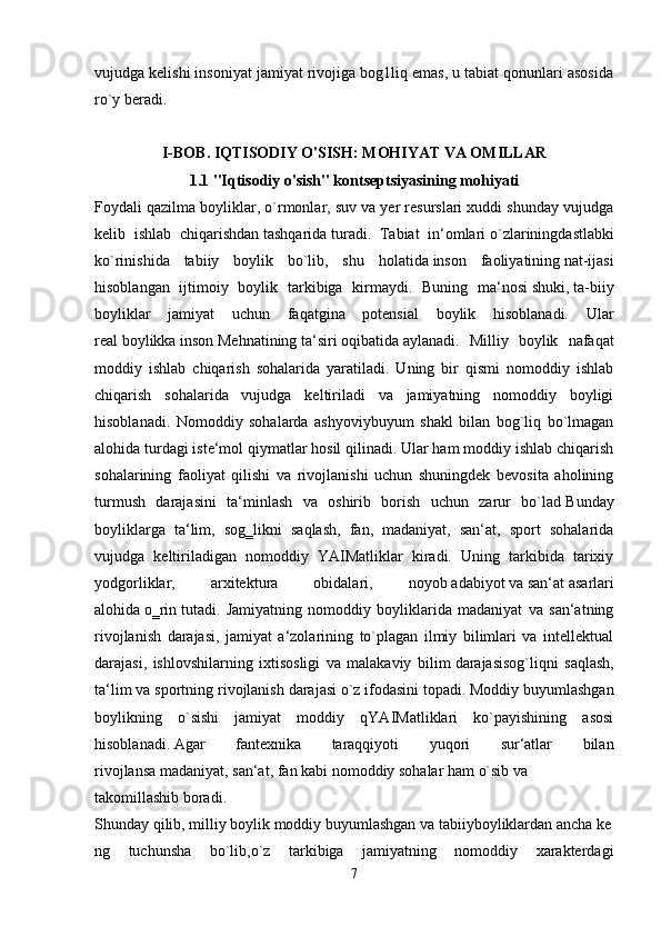 vujudga kelishi insoniyat jamiyat rivojiga bog1liq emas, u tabiat qonunlari asosida
ro`y beradi.    
I-BOB. IQTISODIY O'SISH: MOHIYAT VA OMILLAR
1.1   "Iqtisodiy o'sish" kontseptsiyasining mohiyati
Foydali qazilma boyliklar, o`rmonlar, suv va yer resurslari xuddi shunday vujudga
kelib   ishlab   chiqarishdan   tashqarida   turadi.   Tabiat   in‘omlari   o`zlariningdastlabki
ko`rinishida   tabiiy   boylik   bo`lib,   shu   holatida   inson   faoliyatining   nat-ijasi
hisoblangan   ijtimoiy   boylik   tarkibiga   kirmaydi.   Buning   ma‘nosi   shuki,   ta-biiy
boyliklar   jamiyat   uchun   faqatgina   potensial   boylik   hisoblanadi.   Ular
real   boylikka   inson   Mehnatining   ta‘siri   oqibatida   aylanadi.   Milliy   boylik   nafaqat
moddiy   ishlab   chiqarish   sohalarida   yaratiladi.   Uning   bir   qismi   nomoddiy   ishlab
chiqarish   sohalarida   vujudga   keltiriladi   va   jamiyatning   nomoddiy   boyligi
hisoblanadi.   Nomoddiy   sohalarda   ashyoviybuyum   shakl   bilan   bog`liq   bo`lmagan
alohida turdagi iste‘mol qiymatlar hosil qilinadi. Ular ham moddiy ishlab chiqarish
sohalarining   faoliyat   qilishi   va   rivojlanishi   uchun   shuningdek   bevosita   aholining
turmush   darajasini   ta‘minlash   va   oshirib   borish   uchun   zarur   bo`lad   Bunday
boyliklarga   ta‘lim,   sog‗likni   saqlash,   fan,   madaniyat,   san‘at,   sport   sohalarida
vujudga   keltiriladigan   nomoddiy   YAIMatliklar   kiradi.   Uning   tarkibida   tarixiy
yodgorliklar,   arxitektura   obidalari,   noyob   adabiyot   va   san‘at   asarlari
alohida   o‗rin   tutadi.   Jamiyatning   nomoddiy   boyliklarida   madaniyat   va   san‘atning
rivojlanish   darajasi,   jamiyat   a‘zolarining   to`plagan   ilmiy   bilimlari   va   intellektual
darajasi,   ishlovshilarning   ixtisosligi   va   malakaviy   bilim   darajasisog`liqni   saqlash,
ta‘lim va sportning rivojlanish darajasi   o`z   ifodasini   topadi. Moddiy buyumlashgan
boylikning   o`sishi   jamiyat   moddiy   qYAIMatliklari   ko`payishining   asosi
hisoblanadi.   Agar   fantexnika   taraqqiyoti   yuqori   sur‘atlar   bilan
rivojlansa   madaniyat,   san‘at,   fan   kabi   nomoddiy   sohalar   ham   o`sib   va
takomillashib   boradi.
Shunday   qilib,   milliy   boylik   moddiy   buyumlashgan   va   tabiiyboyliklardan   ancha   ke
ng   tuchunsha   bo`lib,o`z   tarkibiga   jamiyatning   nomoddiy   xarakterdagi
7 