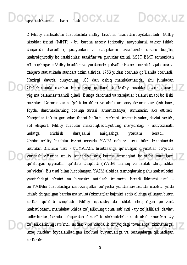 qiymatliklarini ham oladi.  
2   Milliy   mahsulotni   hisoblashda   milliy   hisoblar   tizimidan   foydalaniladi.   Milliy
hisoblar   tizimi   (MHT)   -   bu   barcha   asosiy   iqtisodiy   jarayonlarni,   takror   ishlab
chiqarish   sharoitlari,   jarayonlari   va   natijalarini   tavsiflovchi   o’zaro   bog’liq
makroiqtisodiy ko’rsatkichlar, tasniflar va guruxlar  tizimi.   MHT BMT  tomonidan
e’lon qilingan «Milliy hisoblar va yordamchi jadvallar tizimi» nomli hujjat asosida
xalqaro statistikada standart tizim sifatida 1953 yildan boshlab qo’llanila boshladi.
Hozirgi   davrda   dunyoning   100   dan   oshiq   mamlakatlarida,   shu   jumladan
O’zbekistonda   mazkur   tizim   keng   qo’llaniladi.   Milliy   hisoblar   tizimi   asosini
yig’ma balanslar tashkil qiladi. Bunga daromad va xarajatlar balansi misol bo’lishi
mumkin.   Daromadlar   xo’jalik   birliklari   va   aholi   umumiy   daromadlari   (ish   haqi,
foyda,   daromadlarning   boshqa   turlari,   amortizatsiya)   summasini   aks   ettiradi.
Xarajatlar   to’rtta   guruxdan   iborat   bo’ladi:   iste’mol,   investitsiyalar,   davlat   xaridi,
sof   eksport.   Milliy   hisoblar   makroiqtisodiyotning   me’yordagi   -   muvozanatli
holatga   erishish   darajasini   aniqlashga   yordam   beradi.  
Ushbu   milliy   hisoblar   tizimi   asosida   YAIM   uch   xil   usul   bilan   hisoblanishi
mumkin:   Birinchi   usul   -   bu   YAIMni   hisoblashga   qo’shilgan   qiymatlar   bo’yicha
yondashuv   Bunda   milliy   iqtisodiyotning   barcha   tarmoqlari   bo’yicha   yaratilgan
qo’shilgan   qiymatlar   qo’shib   chiqiladi   (YAIM   tarmoq   va   ishlab   chiqarishlar
bo’yicha). Bu usul bilan hisoblangan YAIM alohida tarmoqlarning shu mahsulotini
yaratishdagi   o’rnini   va   hissasini   aniqlash   imkonini   beradi.   Ikkinchi   usul   -
bu   YAIMni   hisoblashga   sarf-xarajatlar   bo’yicha   yondashuv   Bunda   mazkur   yilda
ishlab chiqarilgan barcha mahsulot (xizmat)lar hajmini sotib olishga qilingan butun
sarflar   qo’shib   chiqiladi.   Milliy   iqtisodiyotda   ishlab   chiqarilgan   pirovard
mahsulotlarni mamlakat ichida xo’jalikning uchta sub’ekti - uy xo’jaliklari, davlat,
tadbirkorlar,   hamda   tashqaridan   chet   ellik   iste’molchilar   sotib   olishi   mumkin.   Uy
xo’jaliklarining iste’mol sarflari - bu kundalik ehtiyojdagi tovarlarga, xizmatlarga,
uzoq   muddat   foydalaniladigan   iste’mol   buyumlariga   va   boshqalarga   qilinadigan
sarflardir.  
8 