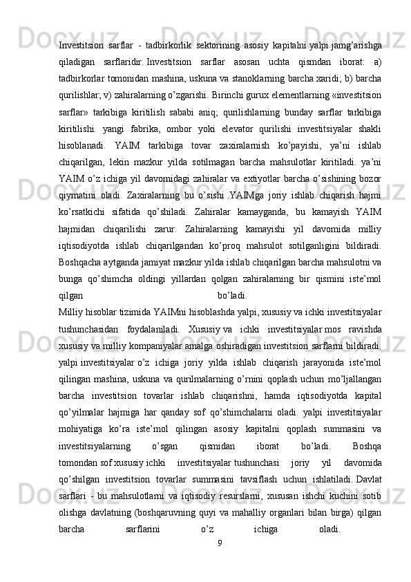 Investitsion   sarflar   -   tadbirkorlik   sektorining   asosiy   kapitalni   yalpi   jamg’arishga
qiladigan   sarflaridir.   Investitsion   sarflar   asosan   uchta   qismdan   iborat:   a)
tadbirkorlar tomonidan mashina, uskuna va stanoklarning barcha xaridi; b) barcha
qurilishlar; v) zahiralarning o’zgarishi. Birinchi gurux elementlarning «investitsion
sarflar»   tarkibiga   kiritilish   sababi   aniq;   qurilishlarning   bunday   sarflar   tarkibiga
kiritilishi.   yangi   fabrika,   ombor   yoki   elevator   qurilishi   investitsiyalar   shakli
hisoblanadi.   YAIM   tarkibiga   tovar   zaxiralarnish   ko’payishi,   ya’ni   ishlab
chiqarilgan,   lekin   mazkur   yilda   sotilmagan   barcha   mahsulotlar   kiritiladi.   ya’ni
YAIM  o’z  ichiga  yil   davomidagi   zahiralar   va  extiyotlar  barcha  o’sishining   bozor
qiymatini   oladi.   Zaxiralarning   bu   o’sishi   YAIMga   joriy   ishlab   chiqarish   hajmi
ko’rsatkichi   sifatida   qo’shiladi.   Zahiralar   kamayganda,   bu   kamayish   YAIM
hajmidan   chiqarilishi   zarur.   Zahiralarning   kamayishi   yil   davomida   milliy
iqtisodiyotda   ishlab   chiqarilgandan   ko’proq   mahsulot   sotilganligini   bildiradi.
Boshqacha aytganda jamiyat mazkur yilda ishlab chiqarilgan barcha mahsulotni va
bunga   qo’shimcha   oldingi   yillardan   qolgan   zahiralarning   bir   qismini   iste’mol
qilgan   bo’ladi.  
Milliy hisoblar tizimida YAIMni hisoblashda yalpi, xususiy va ichki investitsiyalar
tushunchasidan   foydalaniladi.   Xususiy   va   ichki   investitsiyalar   mos   ravishda
xususiy va milliy kompaniyalar amalga oshiradigan investitsion sarflarni bildiradi.
yalpi   investitsiyalar   o’z   ichiga   joriy   yilda   ishlab   chiqarish   jarayonida   iste’mol
qilingan   mashina,   uskuna   va   qurilmalarning   o’rnini   qoplash   uchun   mo’ljallangan
barcha   investitsion   tovarlar   ishlab   chiqarishni,   hamda   iqtisodiyotda   kapital
qo’yilmalar   hajmiga   har   qanday   sof   qo’shimchalarni   oladi.   yalpi   investitsiyalar
mohiyatiga   ko’ra   iste’mol   qilingan   asosiy   kapitalni   qoplash   summasini   va
investitsiyalarning   o’sgan   qismidan   iborat   bo’ladi.   Boshqa
tomondan   sof   xususiy   ichki   investitsiyalar   tushunchasi   joriy   yil   davomida
qo’shilgan   investitsion   tovarlar   summasini   tavsiflash   uchun   ishlatiladi.   Davlat
sarflari   -   bu   mahsulotlarni   va   iqtisodiy   resurslarni,   xususan   ishchi   kuchini   sotib
olishga   davlatning   (boshqaruvning   quyi   va   mahalliy   organlari   bilan   birga)   qilgan
barcha   sarflarini   o’z   ichiga   oladi.  
9 