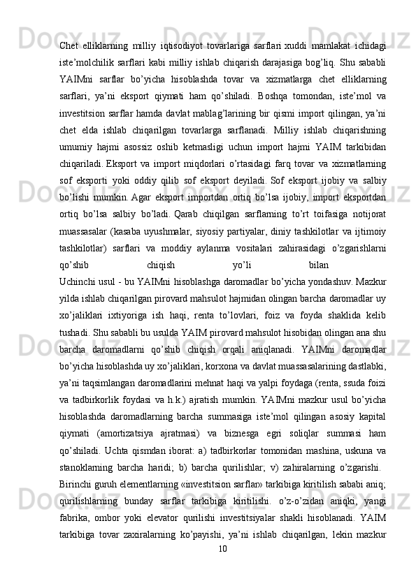 Chet   elliklarning   milliy   iqtisodiyot   tovarlariga   sarflari   xuddi   mamlakat   ichidagi
iste’molchilik   sarflari   kabi   milliy   ishlab   chiqarish   darajasiga   bog’liq.   Shu   sababli
YAIMni   sarflar   bo’yicha   hisoblashda   tovar   va   xizmatlarga   chet   elliklarning
sarflari,   ya’ni   eksport   qiymati   ham   qo’shiladi.   Boshqa   tomondan,   iste’mol   va
investitsion  sarflar  hamda davlat  mablag’larining bir  qismi  import  qilingan, ya’ni
chet   elda   ishlab   chiqarilgan   tovarlarga   sarflanadi.   Milliy   ishlab   chiqarishning
umumiy   hajmi   asossiz   oshib   ketmasligi   uchun   import   hajmi   YAIM   tarkibidan
chiqariladi.   Eksport   va   import   miqdorlari   o’rtasidagi   farq   tovar   va   xizmatlarning
sof   eksporti   yoki   oddiy   qilib   sof   eksport   deyiladi.   Sof   eksport   ijobiy   va   salbiy
bo’lishi   mumkin.   Agar   eksport   importdan   ortiq   bo’lsa   ijobiy,   import   eksportdan
ortiq   bo’lsa   salbiy   bo’ladi.   Qarab   chiqilgan   sarflarning   to’rt   toifasiga   notijorat
muassasalar   (kasaba   uyushmalar,   siyosiy   partiyalar,   diniy   tashkilotlar   va   ijtimoiy
tashkilotlar)   sarflari   va   moddiy   aylanma   vositalari   zahirasidagi   o’zgarishlarni
qo’shib   chiqish   yo’li   bilan  
Uchinchi usul - bu   YAIMni hisoblashga daromadlar bo’yicha yondashuv.   Mazkur
yilda ishlab chiqarilgan pirovard mahsulot hajmidan olingan barcha daromadlar uy
xo’jaliklari   ixtiyoriga   ish   haqi,   renta   to’lovlari,   foiz   va   foyda   shaklida   kelib
tushadi. Shu sababli bu usulda YAIM pirovard mahsulot hisobidan olingan ana shu
barcha   daromadlarni   qo’shib   chiqish   orqali   aniqlanadi.   YAIMni   daromadlar
bo’yicha hisoblashda uy xo’jaliklari, korxona va davlat muassasalarining dastlabki,
ya’ni taqsimlangan daromadlarini mehnat haqi va yalpi foydaga (renta, ssuda foizi
va   tadbirkorlik   foydasi   va   h.k.)   ajratish   mumkin.   YAIMni   mazkur   usul   bo’yicha
hisoblashda   daromadlarning   barcha   summasiga   iste’mol   qilingan   asosiy   kapital
qiymati   (amortizatsiya   ajratmasi)   va   biznesga   egri   soliqlar   summasi   ham
qo’shiladi.   Uchta   qismdan   iborat:   a)   tadbirkorlar   tomonidan   mashina,   uskuna   va
stanoklarning   barcha   haridi;   b)   barcha   qurilishlar;   v)   zahiralarning   o’zgarishi.  
Birinchi guruh elementlarning «investitsion sarflar» tarkibiga kiritilish sababi aniq;
qurilishlarning   bunday   sarflar   tarkibiga   kiritilishi.   o’z-o’zidan   aniqki,   yangi
fabrika,   ombor   yoki   elevator   qurilishi   investitsiyalar   shakli   hisoblanadi.   YAIM
tarkibiga   tovar   zaxiralarning   ko’payishi,   ya’ni   ishlab   chiqarilgan,   lekin   mazkur
10 