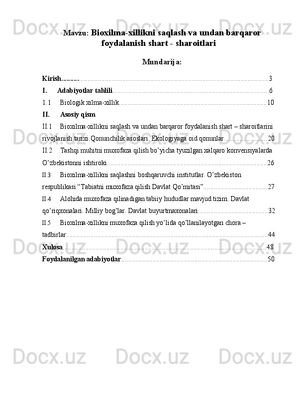 Mavzu:  Bioxilma-xillikni saqlash va undan barqaror
foydalanish shart - sharoitlari 
Mundarija:
Kirish.......... ............................................................................................................. 3
I.        Adabiyotlar tahlili .......................................................................................... 6
1.1 Biologik   xilma - xillik .....................................................................................10
II. Asosiy   qism
II.1 Bioxilma - xillikni   saqlash   va   undan   barqaror   foydalanish   shart  –  sharoitlarini  
rivojlanish tarixi.Qonunchilik asoslari. Ekologiyaga oid qonunlar......................... 20
II.2 Tashqi muhitni muxofaza qilish bo’yicha tyuzilgan xalqaro konvensiyalarda 
O’zbekistonni ishtiroki............................................................................................26
II.3 Bioxilma-xillikni saqlashni boshqaruvchi institutlar. O’zbekiston 
respublikasi “Tabiatni muxofaza qilish Davlat Qo’mitasi”.....................................27
II.4 Alohida muxofaza qilinadigan tabiiy hududlar mavjud tizim. Davlat 
qo’riqxonalari. Milliy bog’lar. Davlat buyurtmaxonalari...................................... ..32
II.5 Bioxilma-xillikni muxofaza qilish yo’lida qo’llanilayotgan chora – 
tadbirlar....................................................................................................................44
Xulosa .....................................................................................................................48
Foydalanilgan adabiyotlar ....................................................................................50 