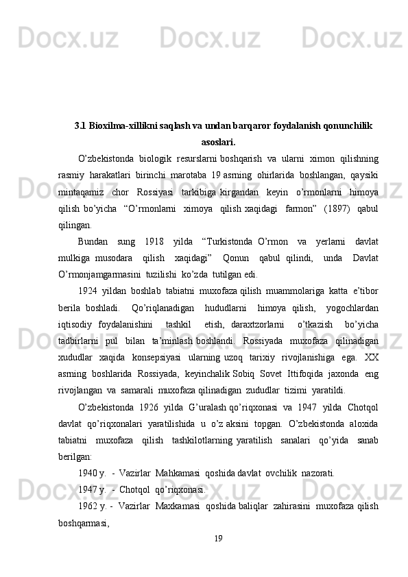 3.1 Bioxilma-xillikni saqlash va undan barqaror foydalanish qonunchilik
asoslari.
O’zbekistonda  biologik  resurslarni boshqarish  va  ularni  ximon  qilishning
rasmiy  harakatlari  birinchi  marotaba  19 asrning  ohirlarida  boshlangan,  qaysiki
mintaqamiz     chor     Rossiyasi     tarkibiga   kirgandan     keyin     o’rmonlarni     himoya
qilish   bo’yicha     “O’rmonlarni     ximoya     qilish   xaqidagi     farmon”     (1897)     qabul
qilingan. 
Bundan     sung     1918     yilda     “Turkistonda   O’rmon     va     yerlarni     davlat
mulkiga   musodara     qilish     xaqidagi”     Qonun     qabul   qilindi,     unda     Davlat
O’rmonjamgarmasini  tuzilishi  ko’zda  tutilgan edi.
1924  yildan  boshlab  tabiatni  muxofaza qilish  muammolariga  katta  e’tibor
berila   boshladi.     Qo’riqlanadigan     hududlarni     himoya   qilish,     yogochlardan
iqtisodiy   foydalanishini     tashkil     etish,   daraxtzorlarni     o’tkazish     bo’yicha
tadbirlarni     pul     bilan     ta’minlash   boshlandi.     Rossiyada     muxofaza     qilinadigan
xududlar     xaqida     konsepsiyasi     ularning   uzoq     tarixiy     rivojlanishiga     ega.     XX
asrning  boshlarida  Rossiyada,  keyinchalik Sobiq  Sovet  Ittifoqida  jaxonda  eng
rivojlangan  va  samarali  muxofaza qilinadigan  zududlar  tizimi  yaratildi. 
O’zbekistonda  1926  yilda  G’uralash qo’riqxonasi  va  1947  yilda  Chotqol
davlat  qo’riqxonalari  yaratilishida  u  o’z aksini  topgan.  O’zbekistonda  aloxida
tabiatni     muxofaza     qilish     tashkilotlarning   yaratilish     sanalari     qo’yida     sanab
berilgan:
1940 y.  -  Vazirlar  Mahkamasi  qoshida davlat  ovchilik  nazorati.
1947 y.  -  Chotqol  qo’riqxonasi.
1962 y. -  Vazirlar  Maxkamasi  qoshida baliqlar  zahirasini  muxofaza qilish
boshqarmasi,
19 