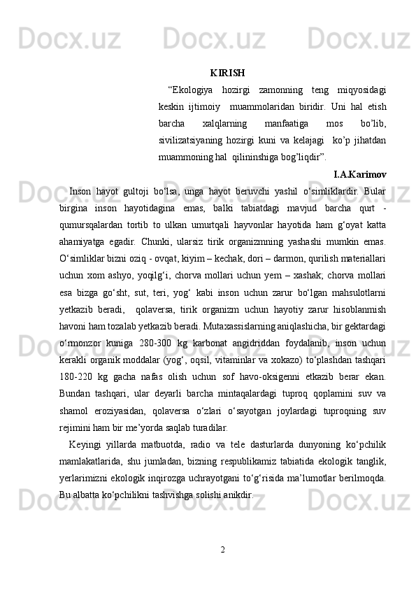 KIRISH
“Ekologiya   hozirgi   zamonning   teng   miqyosidagi
keskin   ijtimoiy     muammolaridan   biridir.   Uni   hal   etish
barcha   xalqlarning   manfaatiga   mos   bo’lib,
sivilizatsiyaning   hozirgi   kuni   va   kelajagi     ko’p   jihatdan
muammoning hal  qilininshiga bog’liqdir”.
I.A.Karimov
Inson   hayot   gultoji   bo‘lsa,   unga   hayot   beruvchi   yashil   o‘simliklardir.   Bular
birgina   inson   hayotidagina   emas,   balki   tabiatdagi   mavjud   barcha   qurt   -
qumursqalardan   tortib   to   ulkan   umurtqali   hayvonlar   hayotida   ham   g‘oyat   katta
ahamiyatga   egadir.   Chunki,   ularsiz   tirik   organizmning   yashashi   mumkin   emas.
O‘simliklar bizni oziq - ovqat, kiyim – kechak, dori – darmon, qurilish materiallari
uchun   xom   ashyo,   yoqilg‘i,   chorva   mollari   uchun   yem   –   xashak;   chorva   mollari
esa   bizga   go‘sht,   sut,   teri,   yog‘   kabi   inson   uchun   zarur   bo‘lgan   mahsulotlarni
yetkazib   beradi,     qolaversa,   tirik   organizm   uchun   hayotiy   zarur   hisoblanmish
havoni ham tozalab yetkazib beradi. Mutaxassislarning aniqlashicha, bir gektardagi
o‘rmonzor   kuniga   280-300   kg   karbonat   angidriddan   foydalanib,   inson   uchun
kerakli organik moddalar (yog‘, oqsil, vitaminlar va xokazo) to‘plashdan tashqari
180-220   kg   gacha   nafas   olish   uchun   sof   havo-oksigenni   etkazib   berar   ekan.
Bundan   tashqari,   ular   deyarli   barcha   mintaqalardagi   tuproq   qoplamini   suv   va
shamol   eroziyasidan,   qolaversa   o‘zlari   o‘sayotgan   joylardagi   tuproqning   suv
rejimini ham bir me’yorda saqlab turadilar.
Keyingi   yillarda   matbuotda,   radio   va   tele   dasturlarda   dunyoning   ko‘pchilik
mamlakatlarida,   shu   jumladan,   bizning   respublikamiz   tabiatida   ekologik   tanglik,
yerlarimizni  ekologik inqirozga  uchrayotgani  to‘g‘risida  ma’lumotlar  berilmoqda.
Bu albatta ko‘pchilikni tashvishga solishi anikdir.
2 