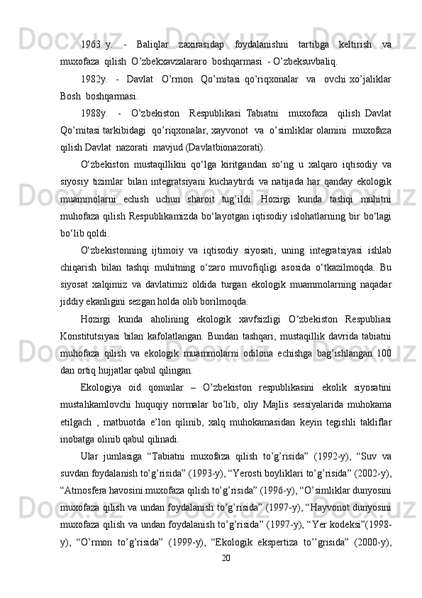 1963   y.     -     Baliqlar     zaxirasidap     foydalanishni     tartibga     keltirish     va
muxofaza  qilish  O’zbekxavzalararo  boshqarmasi  - O’zbeksuvbaliq.
1982y.     -     Davlat     O’rmon     Qo’mitasi   qo’riqxonalar     va     ovchi   xo’jaliklar
Bosh  boshqarmasi.
1988y.     -     O’zbekiston     Respublikasi   Tabiatni     muxofaza     qilish   Davlat
Qo’mitasi tarkibidagi  qo’riqxonalar, xayvonot  va  o’simliklar olamini  muxofaza
qilish Davlat  nazorati  mavjud (Davlatbionazorati).
O‘zbekiston   mustaqillikni   qo‘lga   kiritgandan   so‘ng   u   xalqaro   iqtisodiy   va
siyosiy   tizimlar   bilan   integratsiyani   kuchaytirdi   va   natijada   har   qanday   ekologik
muammolarni   echish   uchun   sharoit   tug’ildi.   Hozirgi   kunda   tashqi   muhitni
muhofaza   qilish   Respublikamizda   bo‘layotgan   iqtisodiy   islohatlarning   bir   bo‘lagi
bo‘lib qoldi.
O‘zbekistonning   ijtimoiy   va   iqtisodiy   siyosati,   uning   integratsiyasi   ishlab
chiqarish   bilan   tashqi   muhitning   o‘zaro   muvofiqligi   asosida   o‘tkazilmoqda.   Bu
siyosat   xalqimiz   va   davlatimiz   oldida   turgan   ekologik   muammolarning   naqadar
jiddiy ekanligini sezgan holda olib borilmoqda.
Hozirgi   kunda   aholining   ekologik   xavfsizligi   O‘zbekiston   Respubliasi
Konstitutsiyasi   bilan   kafolatlangan.   Bundan   tashqari,   mustaqillik   davrida   tabiatni
muhofaza   qilish   va   ekologik   muammolarni   odilona   echishga   bag’ishlangan   100
dan ortiq hujjatlar qabul qilingan.
Ekologiya   oid   qonunlar   –   O’zbekiston   respublikasini   ekolik   siyosatini
mustahkamlovchi   huquqiy   normalar   bo’lib,   oliy   Majlis   sessiyalarida   muhokama
etilgach   ,   matbuotda   e’lon   qilinib,   xalq   muhokamasidan   keyin   tegishli   takliflar
inobatga olinib qabul qilinadi.
Ular   jumlasiga   “Tabiatni   muxofaza   qilish   to’g’risida”   (1992-y),   “Suv   va
suvdan foydalanish to’g’risida” (1993-y), “Yerosti boyliklari to’g’risida” (2002-y),
“Atmosfera havosini muxofaza qilish to’g’risida” (1996-y), “O’simliklar dunyosini
muxofaza qilish va undan foydalanish to’g’risida” (1997-y), “Hayvonot dunyosini
muxofaza qilish va undan foydalanish to’g’risida” (1997-y), “Yer kodeksi”(1998-
y),   “O’rmon   to’g’risida”   (1999-y),   “Ekologik   ekspertiza   to’’grisida”   (2000-y),
20 