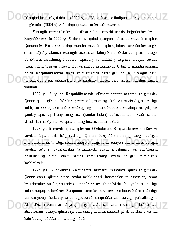 “Chiqindilar   to’g’risida”   (2002-y),   “Muxofaza   etiladigan   tabiiy   hududlar
to’g’risida” (2004-y) va boshqa qonunlarni kiritish mumkin.
Ekologik   munosabatlarni   tartibga   solib   turuvchi   asosiy   hujjatlardan   biri   –
Respublikamizda   1992   yil   9   dekabrda   qabul   qilingan   «Tabiatni   muhofaza   qilish
Qonuni»dir.   Bu   qonun  tashqi   muhitni   muhofaza   qilish,   tabiiy  resurslardan   to‘g’ri
(ratsional)  foydalanish, ekologik sistemalar,  tabiiy komplekslar  va ayrim biologik
ob’ektlarni   asrashning   huquqiy,   iqtisodiy   va   tashkiliy   negizini   aniqlab   beradi.
Inson uchun toza va qulay muhit yaratishni kafolatlaydi. U tashqi muhitni asragan
holda   Respublikamizni   stabil   rivojlanishiga   qaratilgan   bo‘lib,   biologik   turli-
tumanlikni,   inson   salomatligini   va   madaniy   merosimizni   saqlab   qolishga   imkon
yaratadi.
1992   yil   3   iyulda   Respublikamizda   «Davlat   sanitar   nazorati   to‘g’risida»
Qonun   qabul   qilindi.   Mazkur   qonun   xalqimizning   ekologik   xavfsizligini   tartibga
solib,   insonning   toza   tashqi   muhitga   ega   bo‘lish   huquqini   mustaqkamlaydi,   har
qanday   iqtisodiy   faoliyatning   toza   (sanitar   holati)   bo‘lishini   talab   etadi,   sanitar
standartlar, me’yorlar va qoidalarning buzilishini man etadi.
1993   yil   6   mayda   qabul   qilingan   O‘zbekiston   Respublikasining   «Suv   va
suvdan   foydalanish   to‘g’risida»gi   Qonuni   Respublikamizning   suvga   bo‘lgan
munosabatlarini   tartibga   soladi,   xalq   xo‘jaligi,   aholi   ehtiyoji   uchun   zarur   bo‘lgan
suvdan   to‘g’ri   foydalanishni   ta’minlaydi,   suvni   ifloslanishi   va   sho‘rlanish
holatlarining   oldini   oladi   hamda   insonlarning   suvga   bo‘lgan   huquqlarini
kafolatlaydi.
1996   yil   27   dekabrda   «Atmosfera   havosini   muhofaza   qilish   to‘g’risida»
Qonun   qabul   qilinib,   unda   davlat   tashkilotlari,   korxonalar,   muassasalar,   jomoa
birlashmalari   va   fuqarolarning   atmosferani   asrash   bo‘yicha   faoliyatlarini   tartibga
solish huquqlari berilgan. Bu qonun atmosfera havosini toza tabiiy holda saqlashga
uni   kimyoviy,   fizikaviy   va   biologik   xavfli   chiqindilardan   asrashga   yo‘naltirilgan.
Atmosfera   havosini   asrashga   qaratilgan   davlat   standartlari   kiritilgan   bo‘lib,   ular
atmosferani himoya qilish rejimini, uning holatini  nazorat  qilish usullarini  va shu
kabi boshqa talablarni o‘z ichiga oladi.
21 