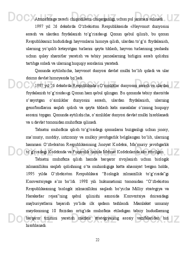 Atmosferaga zararli chiqindilarni chiqarganligi uchun pul jarimasi solinadi.
1997   yil   26   dekabrda   O‘zbekiston   Respublikasida   «Hayvonot   dunyosini
asrash   va   ulardan   foydalanish   to‘g’risida»gi   Qonun   qabul   qilinib,   bu   qonun
Respublikamiz hududidagi hayvonlarni himoya qilish, ulardan to‘g’ri foydalanish,
ularning   yo‘qolib   ketayotgan   turlarini   qayta   tiklash,   hayvon   turlarining   yashashi
uchun   qulay   sharoitlar   yaratish   va   tabiiy   jamoalarning   birligini   asrab   qolishni
tartibga soladi va ularning huquqiy asoslarini yaratadi.
Qonunda   aytilishicha,   hayvonot   dunyosi   davlat   mulki   bo‘lib   qoladi   va   ular
doimo davlat himoyasida bo‘ladi.
1997 yil 26 dekabrda Respublikada «O‘simliklar dunyosini asrash va ulardan
foydalanish to‘g’risida»gi Qonun ham qabul qilingan. Bu qonunda tabiiy sharoitda
o‘sayotgan   o‘simliklar   dunyosini   asrash,   ulardan   foydalanish,   ularning
genofondlarini   saqlab   qolish   va   qayta   tiklash   kabi   masalalar   o‘zining   huquqiy
asosini topgan. Qonunda aytilishicha, o‘simliklar dunyosi davlat mulki hisoblanadi
va u davlat tomonidan muhofaza qilinadi. 
Tabiatni   muhofaza   qilish   to‘g’risidagi   qonunlarni   buzganligi   uchun   jinoiy,
ma’muriy,   moddiy,   intizomiy   va   mulkiy   javobgarlik   belgilangan   bo‘lib,   ularning
hammasi   O‘zbeksiton   Respublikasining   Jinoyat   Kodeksi,   Ma’muriy   javobgarlik
to‘g’risidagi Kodeksida va Fuqarolik hamda Mehnat Kodekslarida aks ettirilgan.
Tabiatni   muhofaza   qilish   hamda   barqaror   rivojlanish   uchun   biologik
xilmaxillikni   saqlab   qolishning   o‘ta   muhimligiga   katta   ahamiyat   bergan   holda,
1995   yilda   O‘zbekiston   Respublikasi   “Biologik   xilmaxillik   to‘g‘risida”gi
Konventsiyaga   a’zo   bo‘ldi.   1998   yili   hukumatimiz   tomonidan   “O‘zbekiston
Respublikasining   biologik   xilmaxillikni   saqlash   bo‘yicha   Milliy   strategiya   va
Harakatlar   rejasi”ning   qabul   qilinishi   asnosida   Konventsiya   doirasidagi
majburiyatlarni   bajarish   yo‘lida   ilk   qadam   tashlandi.   Mamlakat   umumiy
maydonining   10   foizidan   ortig‘ida   muhofaza   etiladigan   tabiiy   hududlarning
barqaror   tizimini   yaratish   mazkur   strategiyaning   asosiy   vazifalaridan   biri
hisoblanadi.
22 