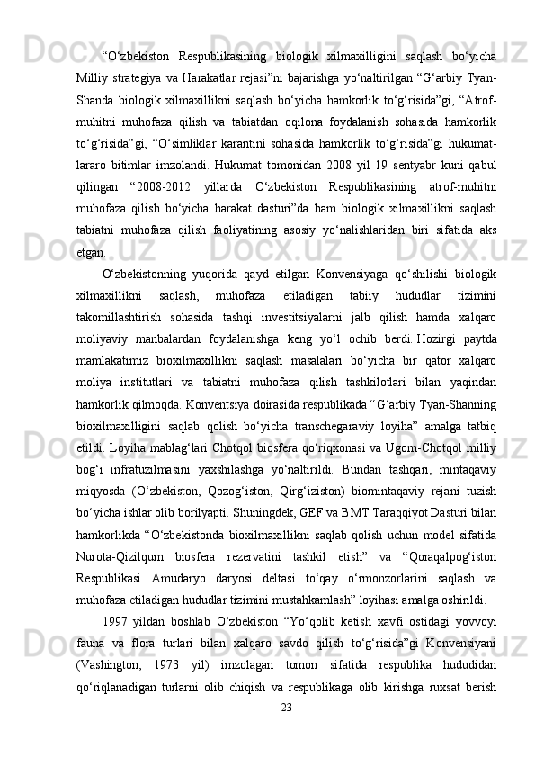 “O‘zbekiston   Respublikasining   biologik   xilmaxilligini   saqlash   bo‘yicha
Milliy   strategiya   va   Harakatlar   rejasi”ni   bajarishga   yo‘naltirilgan   “G‘arbiy   Tyan-
Shanda   biologik   xilmaxillikni   saqlash   bo‘yicha   hamkorlik   to‘g‘risida”gi,   “Atrof-
muhitni   muhofaza   qilish   va   tabiatdan   oqilona   foydalanish   sohasida   hamkorlik
to‘g‘risida”gi,   “O‘simliklar   karantini   sohasida   hamkorlik   to‘g‘risida”gi   hukumat -
lararo   bitimlar   imzolandi.   Hukumat   tomonidan   2008   yil   19   sentyabr   kuni   qabul
qilingan   “2008-2012   yillarda   O‘zbekiston   Respublikasining   atrof-muhitni
muhofaza   qilish   bo‘yicha   harakat   dasturi”da   ham   biologik   xilmaxillikni   saqlash
tabiatni   muhofaza   qilish   fao liyatining   asosiy   yo‘nalishlaridan   biri   sifatida   aks
etgan.
O‘zbekistonning   yuqorida   qayd   etilgan   Konvensiyaga   qo‘shilishi   biologik
xilmaxillikni   saqlash,   muhofaza   etiladigan   tabiiy   hududlar   tizimini
takomillashtirish   sohasida   tashqi   investitsiyalarni   jalb   qilish   hamda   xalqaro
moliyaviy   manbalardan   foydalanishga   keng   yo‘l   ochib   berdi.   Hozirgi   paytda
mamlakatimiz   bioxilmaxillikni   saqlash   masalalari   bo‘yicha   bir   qator   xalqaro
moliya   institutlari   va   tabiatni   muhofaza   qilish   tashkilotlari   bilan   yaqindan
hamkorlik qilmoqda. Konventsiya doirasida respublikada “G‘arbiy Tyan-Shanning
bioxilmaxilligini   saqlab   qolish   bo‘yicha   transchegaraviy   loyiha”   amalga   tatbiq
etildi. Loyiha mablag‘lari Chotqol  biosfera qo‘riqxonasi  va Ugom-Chotqol milliy
bog‘i   infratuzilmasini   yaxshilashga   yo‘naltirildi.   Bundan   tashqari,   mintaqaviy
miqyosda   (O‘zbekiston,   Qozog‘iston,   Qirg‘iziston)   biomintaqaviy   rejani   tuzish
bo‘yicha ishlar olib borilyapti. Shuningdek, GEF va BMT Taraqqiyot Dasturi bilan
hamkorlikda   “O‘zbekistonda   bioxilmaxillikni   saqlab   qolish   uchun   model   sifatida
Nurota-Qizilqum   biosfera   rezervatini   tashkil   etish”   va   “Qoraqalpog‘iston
Respublikasi   Amudaryo   daryosi   deltasi   to‘qay   o‘rmonzorlarini   saqlash   va
muhofaza etiladigan hududlar tizimini mustahkamlash” loyihasi amalga oshirildi. 
1997   yildan   boshlab   O‘zbekiston   “Yo‘qolib   ketish   xavfi   ostidagi   yovvoyi
fauna   va   flora   turlari   bilan   xalqaro   savdo   qilish   to‘g‘risida”gi   Konvensiyani
(Vashington,   1973   yil)   imzolagan   tomon   sifatida   respublika   hududidan
qo‘riqlanadigan   turlarni   olib   chiqish   va   respublikaga   olib   kirishga   ruxsat   berish
23 