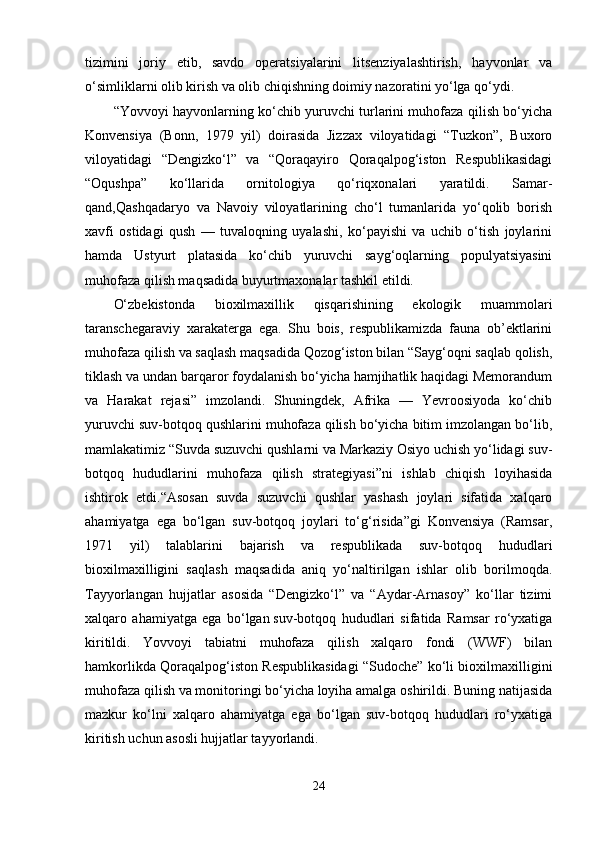 tizimini   joriy   etib,   savdo   operatsiyalarini   litsenziyalashtirish,   hayvonlar   va
o‘simliklarni olib kirish va olib chiqishning doimiy nazoratini yo‘lga qo‘ydi.
“Yovvoyi hayvonlarning ko‘chib yuruvchi turlarini muhofaza qilish bo‘yicha
Konvensiya   (Bonn,   1979   yil)   doirasida   Jizzax   viloyatidagi   “Tuzkon”,   Buxoro
viloyatidagi   “Dengizko‘l”   va   “Qoraqayiro   Qoraqalpog‘iston   Respublikasidagi
“Oqushpa”   ko‘llarida   ornitologiya   qo‘riqxonalari   yaratildi.   Samar -
qand,Qashqadaryo   va   Navoiy   viloyatlarining   cho‘l   tumanlarida   yo‘qolib   borish
xavfi   ostidagi   qush   —   tuvaloqning   uyalashi,   ko‘payishi   va   uchib   o‘tish   joylarini
hamda   Ustyurt   platasida   ko‘chib   yuruvchi   sayg‘oqlarning   populyatsiyasini
muhofaza qilish maqsadida buyurtmaxonalar tashkil etildi.
O‘zbekistonda   bioxilmaxillik   qisqarishining   ekologik   muammolari
taranschegaraviy   xarakaterga   ega.   Shu   bois,   respublikamizda   fauna   ob’ektlarini
muhofaza qilish va saqlash maqsadida Qozog‘iston bilan “Sayg‘oqni saqlab qolish,
tiklash va undan barqaror foydalanish bo‘yicha hamjihatlik haqidagi Memorandum
va   Harakat   rejasi”   imzolandi.   Shuningdek,   Afrika   —   Yevroosiyoda   ko‘chib
yuruvchi suv-botqoq qushlarini muhofaza qilish bo‘yicha bitim imzolangan bo‘lib,
mamlakatimiz “Suvda suzuvchi qushlarni va Markaziy Osiyo uchish yo‘lidagi suv-
botqoq   hududlarini   muhofaza   qilish   strategiyasi”ni   ishlab   chiqish   loyihasida
ishtirok   etdi.“Asosan   suvda   suzuvchi   qushlar   yashash   joylari   sifatida   xalqaro
ahamiyatga   ega   bo‘lgan   suv-botqoq   joylari   to‘g‘risida”gi   Konvensiya   (Ramsar,
1971   yil)   talablarini   bajarish   va   respublikada   suv-bot qoq   hududlari
bioxilmaxilligini   saqlash   maqsadida   aniq   yo‘naltirilgan   ishlar   olib   borilmoqda.
Tayyorlangan   hujjatlar   asosida   “Dengizko‘l”   va   “Aydar-Arnasoy”   ko‘llar   tizimi
xalqaro   ahamiyatga   ega   bo‘lgan   suv-botqoq   hududlari   sifatida   Ramsar   ro‘yxatiga
kiritildi.   Yovvoyi   tabiatni   muhofaza   qilish   xalqaro   fondi   (WWF)   bilan
hamkorlikda Qoraqalpog‘iston Respublikasidagi “Sudoche” ko‘li bioxilmaxilligini
muhofaza qilish va monitoringi bo‘yicha loyiha amalga oshirildi. Buning natijasida
mazkur   ko‘lni   xalqaro   ahamiyatga   ega   bo‘lgan   suv-botqoq   hududlari   ro‘yxatiga
kiritish uchun asosli hujjatlar tayyorlandi.
24 