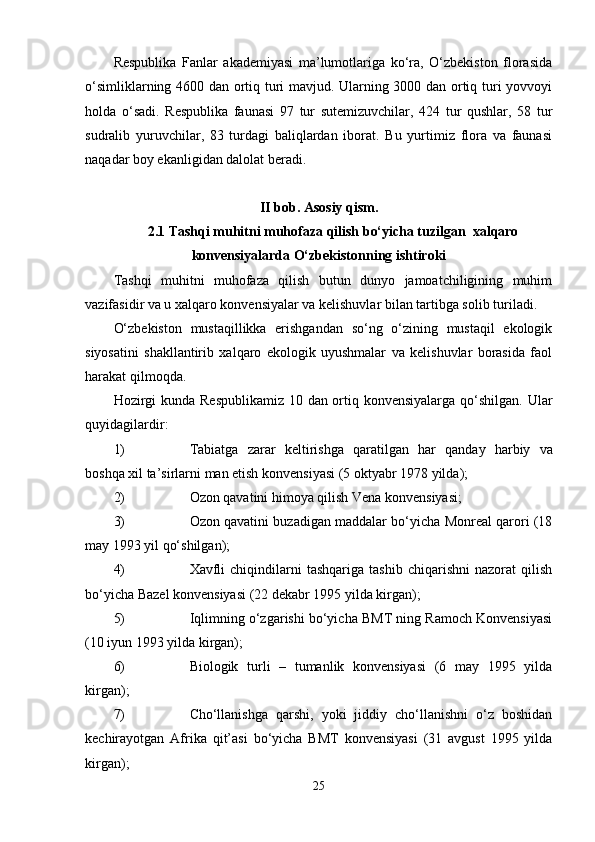 Respublika   Fanlar   akademiyasi   ma’lumotlariga   ko‘ra,   O‘zbekiston   florasida
o‘simliklarning 4600 dan ortiq turi mavjud. Ularning 3000 dan ortiq turi yovvoyi
holda   o‘sadi.   Respublika   faunasi   97   tur   sutemizuvchilar,   424   tur   qushlar,   58   tur
sudralib   yuruvchilar,   83   turdagi   baliqlardan   iborat.   Bu   yurtimiz   flora   va   faunasi
naqadar boy ekanligidan dalolat beradi.
II bob.  Asosiy qism.
2.1 Tashqi muhitni muhofaza qilish bo‘yicha tuzilgan  xalqaro
konvensiyalarda O‘zbekistonning ishtiroki
Tashqi   muhitni   muhofaza   qilish   butun   dunyo   jamoatchiligining   muhim
vazifasidir va u xalqaro konvensiyalar va kelishuvlar bilan tartibga solib turiladi. 
O‘zbekiston   mustaqillikka   erishgandan   so‘ng   o‘zining   mustaqil   ekologik
siyosatini   shakllantirib   xalqaro   ekologik   uyushmalar   va   kelishuvlar   borasida   faol
harakat qilmoqda.
Hozirgi  kunda Respublikamiz 10 dan ortiq konvensiyalarga qo‘shilgan.   Ular
q uyidagilardir :
1) Tabiatga   zarar   keltirishga   q aratilgan   har   q anday   harbiy   va
bosh q a   xil   ta ’ sirlarni   man   etish   konvensiyasi  (5  oktyabr  1978  yilda );
2) Ozon qavatini himoya qilish Vena konvensiyasi;
3) Ozon qavatini buzadigan maddalar bo‘yicha Monreal qarori (18
may 1993 yil qo‘shilgan);
4) Xavfli   chiqindilarni   tashqariga   tashib   chiqarishni   nazorat   qilish
bo‘yicha Bazel konvensiyasi (22 dekabr 1995 yilda kirgan);
5) Iqlimning o‘zgarishi bo‘yicha BMT ning Ramoch Konvensiyasi
(10 iyun 1993 yilda kirgan);
6) Biologik   turli   –   tumanlik   konvensiyasi   (6   may   1995   yilda
kirgan);
7) Cho‘llanishga   qarshi,   yoki   jiddiy   cho‘llanishni   o‘z   boshidan
kechirayotgan   Afrika   qit’asi   bo‘yicha   BMT   konvensiyasi   (31   avgust   1995   yilda
kirgan);
25