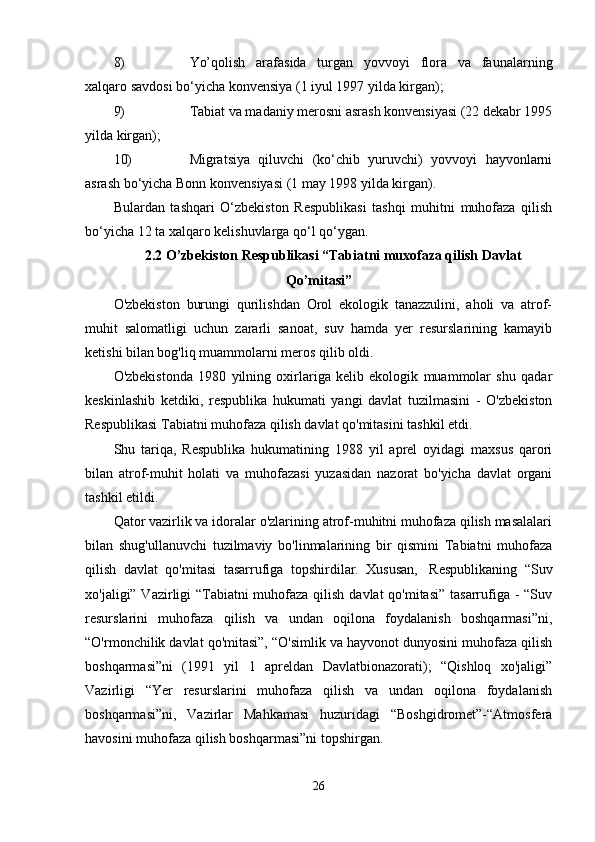 8) Yo’qolish   arafasida   turgan   yovvoyi   flora   va   faunalarning
xalqaro savdosi bo‘yicha konvensiya (1 iyul 1997 yilda kirgan);
9) Tabiat va madaniy merosni asrash konvensiyasi (22 dekabr 1995
yilda kirgan);
10) Migratsiya   qiluvchi   (ko‘chib   yuruvchi)   yovvoyi   hayvonlarni
asrash bo‘yicha Bonn konvensiyasi (1 may 1998 yilda kirgan).
Bulardan   tashqari   O‘zbekiston   Respublikasi   tashqi   muhitni   muhofaza   qilish
bo‘yicha 12 ta xalqaro kelishuvlarga qo‘l qo‘ygan.
2.2 O’zbekiston Respublikasi “Tabiatni muxofaza qilish Davlat
Qo’mitasi”
O'zbekiston   burungi   qurilishdan   Orol   ekologik   tanazzulini,   aholi   va   atrof-
muhit   salomatligi   uchun   zararli   sanoat,   suv   hamda   yer   resurslarining   kamayib
ketishi bilan bog'liq muammolarni meros qilib oldi.
O'zbekistonda   1980   yilning   oxirlariga   kelib   ekologik   muammolar   shu   qadar
keskinlashib   ketdiki,   respublika   hukumati   yangi   davlat   tuzilmasini   -   O'zbekiston
Respublikasi Tabiatni muhofaza qilish davlat qo'mitasini tashkil etdi.  
Shu   tariqa,   Respublika   hukumatining   1988   yil   aprel   oyidagi   maxsus   qarori
bilan   atrof-muhit   holati   va   muhofazasi   yuzasidan   nazorat   bo'yicha   davlat   organi
tashkil etildi.
Qator vazirlik va idoralar o'zlarining atrof-muhitni muhofaza qilish masalalari
bilan   shug'ullanuvchi   tuzilmaviy   bo'linmalarining   bir   qismini   Tabiatni   muhofaza
qilish   davlat   qo'mitasi   tasarrufiga   topshirdilar.   Xususan,     Respublikaning   “Suv
xo'jaligi” Vazirligi “Tabiatni  muhofaza qilish davlat qo'mitasi” tasarrufiga - “Suv
resurslarini   muhofaza   qilish   va   undan   oqilona   foydalanish   boshqarmasi”ni,
“O'rmonchilik davlat qo'mitasi”, “O'simlik va hayvonot dunyosini muhofaza qilish
boshqarmasi”ni   (1991   yil   1   apreldan   Davlatbionazorati);   “Qishloq   xo'jaligi”
Vazirligi   “Yer   resurslarini   muhofaza   qilish   va   undan   oqilona   foydalanish
boshqarmasi”ni,   Vazirlar   Mahkamasi   huzuridagi   “Boshgidromet”-“Atmosfera
havosini muhofaza qilish boshqarmasi”ni topshirgan.  
26