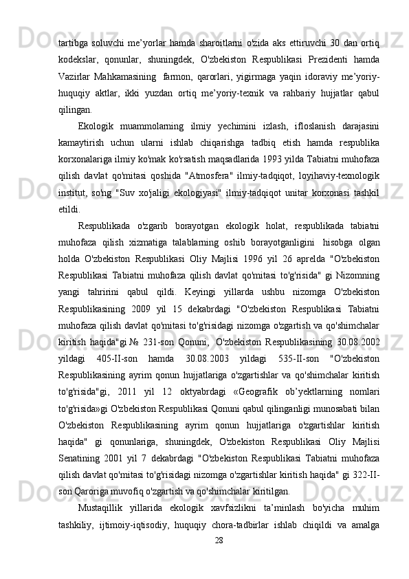 tartibga   soluvchi   me’yorlar   hamda   sharoitlarni   o'zida   aks   ettiruvchi   30   dan   ortiq
kodekslar,   qonunlar,   shuningdek,   O'zbekiston   Respublikasi   Prezidenti   hamda
Vazirlar   Mahkamasining     farmon,   qarorlari,   yigirmaga   yaqin   idoraviy   me’yoriy-
huquqiy   aktlar,   ikki   yuzdan   ortiq   me’yoriy-texnik   va   rahbariy   hujjatlar   qabul
qilingan.
Ekologik   muammolarning   ilmiy   yechimini   izlash,   ifloslanish   darajasini
kamaytirish   uchun   ularni   ishlab   chiqarishga   tadbiq   etish   hamda   respublika
korxonalariga ilmiy ko'mak ko'rsatish maqsadlarida 1993 yilda Tabiatni muhofaza
qilish   davlat   qo'mitasi   qoshida   "Atmosfera"   ilmiy-tadqiqot,   loyihaviy-texnologik
institut,   so'ng   "Suv   xo'jaligi   ekologiyasi"   ilmiy-tadqiqot   unitar   korxonasi   tashkil
etildi.
Respublikada   o'zgarib   borayotgan   ekologik   holat,   respublikada   tabiatni
muhofaza   qilish   xizmatiga   talablarning   oshib   borayotganligini     hisobga   olgan
holda   O'zbekiston   Respublikasi   Oliy   Majlisi   1996   yil   26   aprelda   "O'zbekiston
Respublikasi   Tabiatni   muhofaza   qilish   davlat   qo'mitasi   to'g'risida"   gi   Nizomning
yangi   tahririni   qabul   qildi.   Keyingi   yillarda   ushbu   nizomga   O'zbekiston
Respublikasining   2009   yil   15   dekabrdagi   "O'zbekiston   Respublikasi   Tabiatni
muhofaza qilish davlat qo'mitasi to'g'risidagi nizomga o'zgartish va qo'shimchalar
kiritish   haqida"gi   №   231-son   Qonuni,     O'zbekiston   Respublikasining   30.08.2002
yildagi   405-II-son   hamda   30.08.2003   yildagi   535-II-son   "O'zbekiston
Respublikasining   ayrim   qonun   hujjatlariga   o'zgartishlar   va   qo'shimchalar   kiritish
to'g'risida"gi,   2011   yil   12   oktyabrdagi   «Geografik   ob’yektlarning   nomlari
to'g'risida»gi O'zbekiston Respublikasi Qonuni qabul qilinganligi munosabati bilan
O'zbekiston   Respublikasining   ayrim   qonun   hujjatlariga   o'zgartishlar   kiritish
haqida"   gi   qonunlariga,   shuningdek,   O'zbekiston   Respublikasi   Oliy   Majlisi
Senatining   2001   yil   7   dekabrdagi   "O'zbekiston   Respublikasi   Tabiatni   muhofaza
qilish davlat qo'mitasi to'g'risidagi nizomga o'zgartishlar kiritish haqida" gi 322-II-
son Qaroriga muvofiq o'zgartish va qo'shimchalar kiritilgan.
Mustaqillik   yillarida   ekologik   xavfsizlikni   ta’minlash   bo'yicha   muhim
tashkiliy,   ijtimoiy-iqtisodiy,   huquqiy   chora-tadbirlar   ishlab   chiqildi   va   amalga
28
