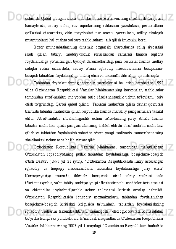 oshirildi. Qabul qilingan chora-tadbirlar atmosfera havosining ifloslanish darajasini
kamaytirish,   asosiy   ochiq   suv   oqimlarining   ishlashini   yaxshilash,   pestitsidlarni
qo'llashni   qisqartirish,   ekin   maydonlari   tuzilmasini   yaxshilash,   milliy   ekologik
muammolarni hal etishga xalqaro tashkilotlarni jalb qilish imkonini berdi.
Bozor   munosabatlarining   dinamik   o'zgarishi   sharoitlarida   soliq   siyosatini
isloh   qilish,   tabiiy,   moddiy-texnik   resurslardan   samarali   hamda   oqilona
foydalanishga yo'naltirilgan byudjet daromadlaridagi jami resurslar hamda mulkiy
soliqlar   rolini   oshirishda,   asosiy   o'rinni   iqtisodiy   mexanizmlarni   bosqichma-
bosqich tabiatdan foydalanishga tadbiq etish va takomillashtirishga qaratilmoqda.
Tabiatdan   foydalanishning   iqtisodiy   masalalarini   hal   etish   barobarida   1992
yilda   O'zbekiston   Respublikasi   Vazirlar   Mahkamasining   korxonalar,   tashkilotlar
tomonidan   atrof-muhitni   me’yordan   ortiq   ifloslantirganlik   uchun   to'lovlarni   joriy
etish   to'g'risidagi   Qarori   qabul   qilindi.   Tabiatni   muhofaza   qilish   davlat   qo'mitasi
tizimida tabiatni muhofaza qilish respublika hamda mahalliy jamg'armalari tashkil
etildi.   Atrof-muhitni   ifloslantirganlik   uchun   to'lovlarning   joriy   etilishi   hamda
tabiatni muhofaza qilish jamg'armalarining tashkil etilishi atrof-muhitni muhofaza
qilish va tabiatdan foydalanish sohasida o'zaro yangi moliyaviy munosabatlarning
shakllanishi uchun asos bo'lib xizmat qildi.
O'zbekiston   Respublikasi   Vazirlar   Mahkamasi   tomonidan   ma’qullangan
O'zbekiston   iqtisodiyotining   pullik   tabiatdan   foydalanishga   bosqichma-bosqich
o'tish   Dasturi   (1995   yil   21   iyun),   "O'zbekiston   Respublikasida   ilmiy   asoslangan
iqtisodiy   va   huquqiy   mexanizmlarni   tabiatdan   foydalanishga   joriy   etish"
Konsepsiyasiga   muvofiq   ikkinchi   bosqichda   atrof   tabiiy   muhitni   to'la
ifloslantirganlik, ya’ni tabiiy muhitga yalpi ifloslantiruvchi moddalar tashlamalari
va   chiqindilar   joylashtirilganlik   uchun   to'lovlarni   kiritish   amalga   oshirildi.
O'zbekiston   Respublikasida   iqtisodiy   mexanizmlarni   tabiatdan   foydalanishga
bosqichma-bosqich   kiritishni   kelgusida   ta’minlash,   tabiatdan   foydalanishning
iqtisodiy   usullarini   takomillashtirish,   shuningdek,     ekologik   xavfsizlik   masalalari
bo'yicha kompleks yondoshuvni ta’minlash maqsadlarida O'zbekiston Respublikasi
Vazirlar Mahkamasining 2003 yil 1 maydagi "O'zbekiston Respublikasi  hududida
29