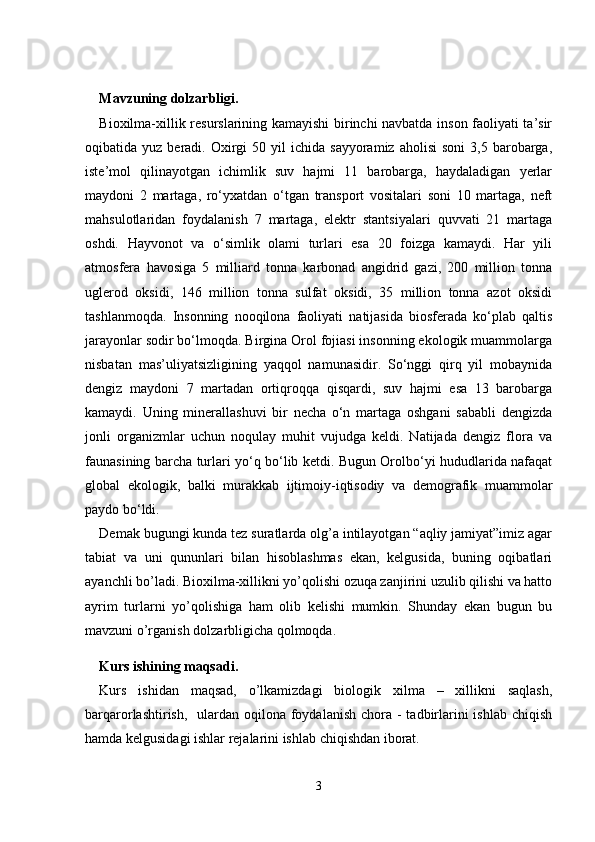 Mavzuning dolzarbligi.
Bioxilma-xillik resurslarining kamayishi birinchi navbatda inson faoliyati ta’sir
oqibatida  yuz  beradi.  Oxirgi  50  yil  ichida  sayyoramiz   aholisi  soni   3,5  barobarga,
iste’mol   qilinayotgan   ichimlik   suv   hajmi   11   barobarga,   haydaladigan   yerlar
maydoni   2   martaga,   ro‘yxatdan   o‘tgan   transport   vositalari   soni   10   martaga,   neft
mahsulotlaridan   foydalanish   7   martaga,   elektr   stantsiyalari   quvvati   21   martaga
oshdi.   Hayvonot   va   o‘simlik   olami   turlari   esa   20   foizga   kamaydi.   Har   yili
atmosfera   havosiga   5   milliard   tonna   karbonad   angidrid   gazi,   200   million   tonna
uglerod   oksidi,   146   million   tonna   sulfat   oksidi,   35   million   tonna   azot   oksidi
tashlanmoqda.   Insonning   nooqilona   faoliyati   natijasida   biosferada   ko‘plab   qaltis
jarayonlar sodir bo‘lmoqda. Birgina Orol fojiasi insonning ekologik muammolarga
nisbatan   mas’uliyatsizligining   yaqqol   namunasidir.   So‘nggi   qirq   yil   mobaynida
dengiz   maydoni   7   martadan   ortiqroqqa   qisqardi,   suv   hajmi   esa   13   barobarga
kamaydi.   Uning   minerallashuvi   bir   necha   o‘n   martaga   oshgani   sababli   dengizda
jonli   organizmlar   uchun   noqulay   muhit   vujudga   keldi.   Natijada   dengiz   flora   va
faunasining barcha turlari yo‘q bo‘lib ketdi. Bugun Orolbo‘yi hududlarida nafaqat
global   ekologik,   balki   murakkab   ijtimoiy-iqtisodiy   va   demografik   muammolar
paydo bo‘ldi.
Demak bugungi kunda tez suratlarda olg’a intilayotgan “aqliy jamiyat”imiz agar
tabiat   va   uni   qununlari   bilan   hisoblashmas   ekan,   kelgusida,   buning   oqibatlari
ayanchli bo’ladi. Bioxilma-xillikni yo’qolishi ozuqa zanjirini uzulib qilishi va hatto
ayrim   turlarni   yo’qolishiga   ham   olib   kelishi   mumkin.   Shunday   ekan   bugun   bu
mavzuni o’rganish dolzarbligicha qolmoqda. 
Kurs ishining maqsadi.
Kurs   ishidan   maqsad,   o’lkamizdagi   biologik   xilma   –   xillikni   saqlash,
barqarorlashtirish,   ulardan oqilona foydalanish chora -  tadbirlarini  ishlab chiqish
hamda kelgusidagi ishlar rejalarini ishlab chiqishdan iborat.
3