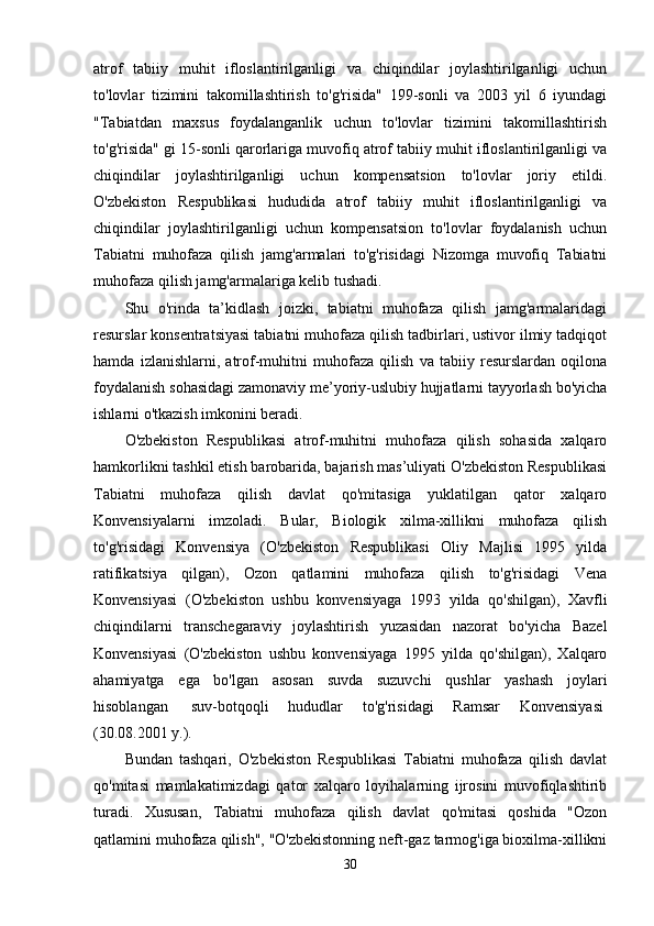 atrof   tabiiy   muhit   ifloslantirilganligi   va   chiqindilar   joylashtirilganligi   uchun
to'lovlar   tizimini   takomillashtirish   to'g'risida"   199-sonli   va   2003   yil   6   iyundagi
"Tabiatdan   maxsus   foydalanganlik   uchun   to'lovlar   tizimini   takomillashtirish
to'g'risida" gi 15-sonli qarorlariga muvofiq atrof tabiiy muhit ifloslantirilganligi va
chiqindilar   joylashtirilganligi   uchun   kompensatsion   to'lovlar   joriy   etildi.
O'zbekiston   Respublikasi   hududida   atrof   tabiiy   muhit   ifloslantirilganligi   va
chiqindilar   joylashtirilganligi   uchun   kompensatsion   to'lovlar   foydalanish   uchun
Tabiatni   muhofaza   qilish   jamg'armalari   to'g'risidagi   Nizomga   muvofiq   Tabiatni
muhofaza qilish jamg'armalariga kelib tushadi.
Shu   o'rinda   ta’kidlash   joizki,   tabiatni   muhofaza   qilish   jamg'armalaridagi
resurslar konsentratsiyasi tabiatni muhofaza qilish tadbirlari, ustivor ilmiy tadqiqot
hamda   izlanishlarni,   atrof-muhitni   muhofaza   qilish   va   tabiiy   resurslardan   oqilona
foydalanish sohasidagi zamonaviy me’yoriy-uslubiy hujjatlarni tayyorlash bo'yicha
ishlarni o'tkazish imkonini beradi.
O'zbekiston   Respublikasi   atrof-muhitni   muhofaza   qilish   sohasida   xalqaro
hamkorlikni tashkil etish barobarida, bajarish mas’uliyati O'zbekiston Respublikasi
Tabiatni   muhofaza   qilish   davlat   qo'mitasiga   yuklatilgan   qator   xalqaro
Konvensiyalarni   imzoladi.   Bular,   Biologik   xilma-xillikni   muhofaza   qilish
to'g'risidagi   Konvensiya   (O'zbekiston   Respublikasi   Oliy   Majlisi   1995   yilda
ratifikatsiya   qilgan),   Ozon   qatlamini   muhofaza   qilish   to'g'risidagi   Vena
Konvensiyasi   (O'zbekiston   ushbu   konvensiyaga   1993   yilda   qo'shilgan),   Xavfli
chiqindilarni   transchegaraviy   joylashtirish   yuzasidan   nazorat   bo'yicha   Bazel
Konvensiyasi   (O'zbekiston   ushbu   konvensiyaga   1995   yilda   qo'shilgan),   Xalqaro
ahamiyatga   ega   bo'lgan   asosan   suvda   suzuvchi   qushlar   yashash   joylari
hisoblangan     suv-botqoqli   hududlar   to'g'risidagi   Ramsar   Konvensiyasi  
(30.08.2001 y.).
Bundan   tashqari,   O'zbekiston   Respublikasi   Tabiatni   muhofaza   qilish   davlat
qo'mitasi   mamlakatimizdagi   qator   xalqaro   loyihalarning   ijrosini   muvofiqlashtirib
turadi.   Xususan,   Tabiatni   muhofaza   qilish   davlat   qo'mitasi   qoshida   "Ozon
qatlamini muhofaza qilish", "O'zbekistonning neft-gaz tarmog'iga bioxilma-xillikni
30