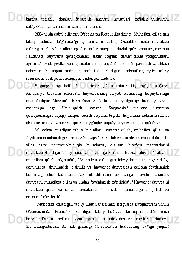 barcha   tegishli   idoralar,   fuqarolik   jamiyati   institutlari,   xo'jalik   yurituvchi
sub’yektlar uchun muhim vazifa hisoblanadi.
2004 yilda qabul qilingan O'zbekiston Respublikasining "Muhofaza etiladigan
tabiiy   hududlar   to'g'risida"gi   Qonuniga   muvofiq,   Respublikamizda   muhofaza
etiladigan tabiiy hududlarning 7 ta toifasi mavjud - davlat qo'riqxonalari, majmua
(landshaft)   buyurtma   qo'riqxonalari,   tabiat   bog'lari,   davlat   tabiat   yodgorliklari,
ayrim tabiiy ob’yektlar va majmualarni saqlab qolish, takror ko'paytirish va tiklash
uchun   mo'ljallangan   hududlar,   muhofaza   etiladigan   landshaftlar,   ayrim   tabiiy
resurslarni boshqarish uchun mo'ljallangan hududlar.
Bugungi   kunga   kelib,   8   ta   qo'riqxona,   2   ta   tabiat   milliy   bog'i,   1   ta   Quyi-
Amudaryo   biosfera   rezervati,   hayvonlarning   noyob   turlarining   ko'paytirishga
ixtisoslashgan   "Jayron"   ekomarkazi   va   7   ta   tabiat   yodgorligi   huquqiy   davlat
maqomiga   ega.   Shuningdek,   hozirda   "Saygachiy"   majmua   buyurtma
qo'riqxonasiga huquqiy maqom berish bo'yicha tegishli hujjatlarni kelishish ishlari
olib borilmoqda. Uning maqsadi - sayg'oqlar populyatsiyasini saqlab qolishdir.
Muhofaza   etiladigan   tabiiy   hududlarni   nazorat   qilish,   muhofaza   qilish   va
foydalanish sohasidagi normativ-huquqiy bazani takomillashtirish maqsadida 2014
yilda   qator   normativ-huquqiy   hujjatlarga,   xususan,   biosfera   rezervatlarini
muhofaza etiladigan tabiiy hududlar ro'yxatiga kiritishni ko'zda tutuvchi "Tabiatni
muhofaza   qilish   to'g'risida",   "Muhofaza   etiladigan   tabiiy   hududlar   to'g'risida"gi
qonunlarga,   shuningdek,   o'simlik   va   hayvonot   dunyosidan   oqilona   foydalanish
borasidagi   chora-tadbirlarni   takomillashtirishni   o'z   ichiga   oluvchi   "O'simlik
dunyosini muhofaza qilish va undan foydalanish to'g'risida", "Hayvonot dunyosini
muhofaza   qilish   va   undan   foydalanish   to'g'risida"     qonunlarga   o'zgartish   va
qo'shimchalar kiritildi.
    Muhofaza etiladigan tabiiy hududlar  tizimini kelgusida rivojlantirish uchun
O'zbekistonda   "Muhofaza   etiladigan   tabiiy   hududlar   tarmog'ini   tashkil   etish
bo'yicha  Dastur"  loyihasi   tayyorlangan  bo'lib,  uning doirasida  mazkur  hududlarni
2,3   mln.gektardan   8,1   mln.gektarga   (O'zbekiston   hududining   17%ga   yaqini)
32