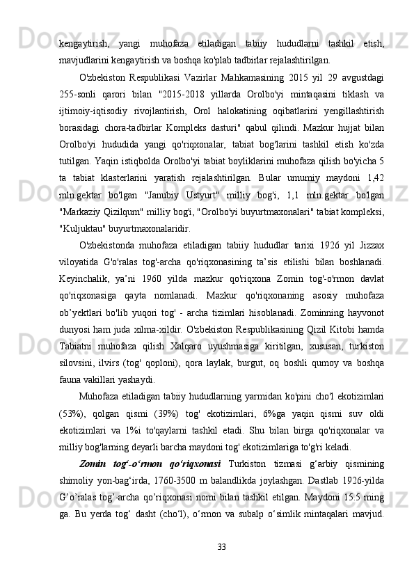 kengaytirish,   yangi   muhofaza   etiladigan   tabiiy   hududlarni   tashkil   etish,
mavjudlarini kengaytirish va boshqa ko'plab tadbirlar rejalashtirilgan.
O'zbekiston   Respublikasi   Vazirlar   Mahkamasining   2015   yil   29   avgustdagi
255-sonli   qarori   bilan   "2015-2018   yillarda   Orolbo'yi   mintaqasini   tiklash   va
ijtimoiy-iqtisodiy   rivojlantirish,   Orol   halokatining   oqibatlarini   yengillashtirish
borasidagi   chora-tadbirlar   Kompleks   dasturi"   qabul   qilindi.   Mazkur   hujjat   bilan
Orolbo'yi   hududida   yangi   qo'riqxonalar,   tabiat   bog'larini   tashkil   etish   ko'zda
tutilgan. Yaqin istiqbolda Orolbo'yi tabiat boyliklarini muhofaza qilish bo'yicha 5
ta   tabiat   klasterlarini   yaratish   rejalashtirilgan.   Bular   umumiy   maydoni   1,42
mln.gektar   bo'lgan   "Janubiy   Ustyurt"   milliy   bog'i,   1,1   mln.gektar   bo'lgan
"Markaziy Qizilqum" milliy bog'i, "Orolbo'yi buyurtmaxonalari" tabiat kompleksi,
"Kuljuktau" buyurtmaxonalaridir.
O'zbekistonda   muhofaza   etiladigan   tabiiy   hududlar   tarixi   1926   yil   Jizzax
viloyatida   G'o'ralas   tog'-archa   qo'riqxonasining   ta’sis   etilishi   bilan   boshlanadi.
Keyinchalik,   ya’ni   1960   yilda   mazkur   qo'riqxona   Zomin   tog'-o'rmon   davlat
qo'riqxonasiga   qayta   nomlanadi.   Mazkur   qo'riqxonaning   asosiy   muhofaza
ob’yektlari   bo'lib   yuqori   tog'   -   archa   tizimlari   hisoblanadi.   Zominning   hayvonot
dunyosi  ham  juda  xilma-xildir.  O'zbekiston  Respublikasining   Qizil   Kitobi  hamda
Tabiatni   muhofaza   qilish   Xalqaro   uyushmasiga   kiritilgan,   xususan,   turkiston
silovsini,   ilvirs   (tog'   qoploni),   qora   laylak,   burgut,   oq   boshli   qumoy   va   boshqa
fauna vakillari yashaydi.
Muhofaza   etiladigan   tabiiy   hududlarning  yarmidan  ko'pini   cho'l   ekotizimlari
(53%),   qolgan   qismi   (39%)   tog'   ekotizimlari,   6%ga   yaqin   qismi   suv   oldi
ekotizimlari   va   1%i   to'qaylarni   tashkil   etadi.   Shu   bilan   birga   qo'riqxonalar   va
milliy bog'larning deyarli barcha maydoni tog' ekotizimlariga to'g'ri keladi.
Zomin   tog‘-o‘rmon   qo‘riqxonasi   Turkiston   tizmasi   g‘arbiy   qismining
shimoliy   yon-bag‘irda,   1760-3500   m   balandlikda   joylashgan.   Dastlab   1926-yilda
G’o’ralas   tog’-archa   qo’riqxonasi   nomi   bilan   tashkil   etilgan.   Maydoni   15.5   ming
ga.   Bu   yerda   tog‘   dasht   (cho‘l),   o‘rmon   va   subalp   o‘simlik   mintaqalari   mavjud.
33
