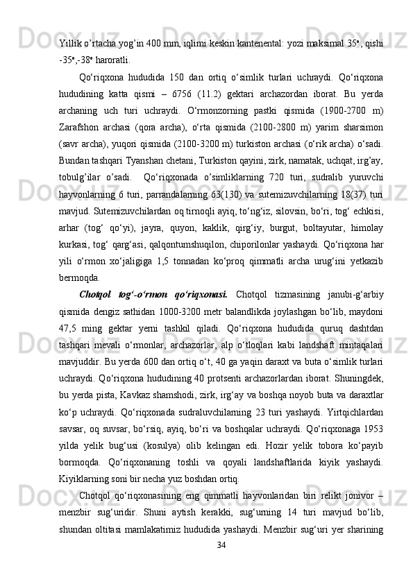 Yillik o’rtacha yog’in 400 mm, iqlimi keskin kantenental: yozi maksimal 35 o
, qishi
-35 o
,-38 o
 haroratli.
Qo‘riqxona   hududida   150   dan   ortiq   o‘simlik   turlari   uchraydi.   Qo‘riqxona
hududining   katta   qismi   –   6756   (11.2)   gektari   archazordan   iborat.   Bu   yerda
archaning   uch   turi   uchraydi.   O‘rmonzorning   pastki   qismida   (1900-2700   m)
Zarafshon   archasi   (qora   archa),   o‘rta   qismida   (2100-2800   m)   yarim   sharsimon
(savr archa), yuqori qismida (2100-3200 m) turkiston archasi (o‘rik archa) o‘sadi.
Bundan tashqari Tyanshan chetani, Turkiston qayini, zirk, namatak, uchqat, irg’ay,
tobulg’ilar   o’sadi.     Qo‘riqxonada   o’simliklarning   720   turi,   sudralib   yuruvchi
hayvonlarning 6  turi, parrandalarning 63(130)   va  sutemizuvchilarning 18(37)   turi
mavjud. Sutemizuvchilardan oq tirnoqli ayiq, to‘ng‘iz, silovsin, bo‘ri, tog‘ echkisi,
arhar   (tog‘   qo‘yi),   jayra,   quyon,   kaklik,   qirg‘iy,   burgut,   boltayutar,   himolay
kurkasi, tog‘ qarg‘asi, qalqontumshuqilon, chiporilonlar yashaydi. Qo‘riqxona har
yili   o‘rmon   xo‘jaligiga   1,5   tonnadan   ko‘proq   qimmatli   archa   urug‘ini   yetkazib
bermoqda.
Chotqol   tog‘-o‘rmon   qo‘riqxonasi.   Chotqol   tizmasining   janubi-g‘arbiy
qismida   dengiz   sathidan   1000-3200   metr   balandlikda   joylashgan   bo‘lib,   maydoni
47,5   ming   gektar   yerni   tashkil   qiladi.   Qo‘riqxona   hududida   quruq   dashtdan
tashqari   mevali   o‘rmonlar,   archazorlar,   alp   o‘tloqlari   kabi   landshaft   mintaqalari
mavjuddir. Bu yerda 600 dan ortiq o‘t, 40 ga yaqin daraxt va buta o‘simlik turlari
uchraydi. Qo‘riqxona hududining 40 protsenti  archazorlardan iborat. Shuningdek,
bu yerda pista, Kavkaz shamshodi, zirk, irg‘ay va boshqa noyob buta va daraxtlar
ko‘p   uchraydi.   Qo‘riqxonada   sudraluvchilarning   23   turi   yashaydi.   Yirtqichlardan
savsar,   oq   suvsar,   bo‘rsiq,   ayiq,   bo‘ri   va   boshqalar   uchraydi.   Qo‘riqxonaga   1953
yilda   yelik   bug‘usi   (kosulya)   olib   kelingan   edi.   Hozir   yelik   tobora   ko‘payib
bormoqda.   Qo‘riqxonaning   toshli   va   qoyali   landshaftlarida   kiyik   yashaydi.
Kiyiklarning soni bir necha yuz boshdan ortiq. 
Chotqol   qo‘riqxonasining   eng   qimmatli   hayvonlaridan   biri   relikt   jonivor   –
menzbir   sug‘uridir.   Shuni   aytish   kerakki,   sug‘urning   14   turi   mavjud   bo‘lib,
shundan   oltitasi   mamlakatimiz  hududida   yashaydi.   Menzbir   sug‘uri   yer   sharining
34 