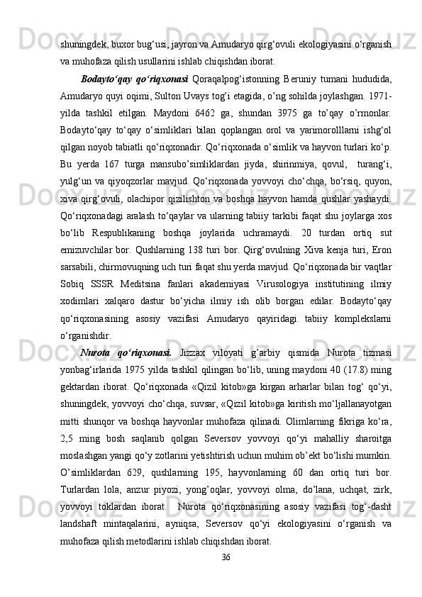 shuningdek, buxor bug‘usi, jayron va Amudaryo qirg‘ovuli ekologiyasini o‘rganish
va muhofaza qilish usullarini ishlab chiqishdan iborat.
Bodayto‘qay   qo‘riqxonasi   Qoraqalpog‘istonning   Beruniy   tumani   hududida,
Amudaryo quyi oqimi, Sulton Uvays tog’i etagida, o’ng sohilda joylashgan. 1971-
yilda   tashkil   etilgan.   Maydoni   6462   ga,   shundan   3975   ga   to’qay   o’rmonlar.
Bodayto‘qay   to‘qay   o‘simliklari   bilan   qoplangan   orol   va   yarimorolllarni   ishg‘ol
qilgan noyob tabiatli qo‘riqxonadir. Qo‘riqxonada o‘simlik va hayvon turlari ko‘p.
Bu   yerda   167   turga   mansubo’simliklardan   jiyda,   shirinmiya,   qovul,     turang‘i,
yulg‘un   va   qiyoqzorlar   mavjud.   Qo‘riqxonada   yovvoyi   cho‘chqa,   bo‘rsiq,   quyon,
xiva   qirg‘ovuli,   olachipor   qizilishton   va   boshqa   hayvon   hamda   qushlar   yashaydi.
Qo‘riqxonadagi aralash to‘qaylar va ularning tabiiy tarkibi faqat  shu joylarga xos
bo‘lib   Respublikaning   boshqa   joylarida   uchramaydi.   20   turdan   ortiq   sut
emizuvchilar   bor.   Qushlarning   138   turi   bor.   Qirg‘ovulning   Xiva   kenja   turi,   Eron
sarsabili, chirmovuqning uch turi faqat shu yerda mavjud. Qo‘riqxonada bir vaqtlar
Sobiq   SSSR   Meditsina   fanlari   akademiyasi   Virusologiya   institutining   ilmiy
xodimlari   xalqaro   dastur   bo‘yicha   ilmiy   ish   olib   borgan   edilar.   Bodayto‘qay
qo‘riqxonasining   asosiy   vazifasi   Amudaryo   qayiridagi   tabiiy   komplekslarni
o‘rganishdir.
Nurota   qo‘riqxonasi.   Jizzax   viloyati   g’arbiy   qismida   Nurota   tizmasi
yonbag‘irlarida 1975 yilda tashkil  qilingan bo‘lib, uning maydoni 40 (17.8) ming
gektardan   iborat.   Qo‘riqxonada   «Qizil   kitob»ga   kirgan   arharlar   bilan   tog‘   qo‘yi,
shuningdek, yovvoyi cho‘chqa, suvsar, «Qizil  kitob»ga kiritish mo‘ljallanayotgan
mitti   shunqor   va   boshqa   hayvonlar   muhofaza   qilinadi.   Olimlarning   fikriga   ko‘ra,
2,5   ming   bosh   saqlanib   qolgan   Seversov   yovvoyi   qo‘yi   mahalliy   sharoitga
moslashgan yangi qo‘y zotlarini yetishtirish uchun muhim ob’ekt bo‘lishi mumkin.
O’simliklardan   629,   qushlarning   195,   hayvonlarning   60   dan   ortiq   turi   bor.
Turlardan   lola,   anzur   piyozi,   yong’oqlar,   yovvoyi   olma,   do’lana,   uchqat,   zirk,
yovvoyi   toklardan   iborat.     Nurota   qo‘riqxonasining   asosiy   vazifasi   tog‘-dasht
landshaft   mintaqalarini,   ayniqsa,   Seversov   qo‘yi   ekologiyasini   o‘rganish   va
muhofaza qilish metodlarini ishlab chiqishdan iborat.
36 