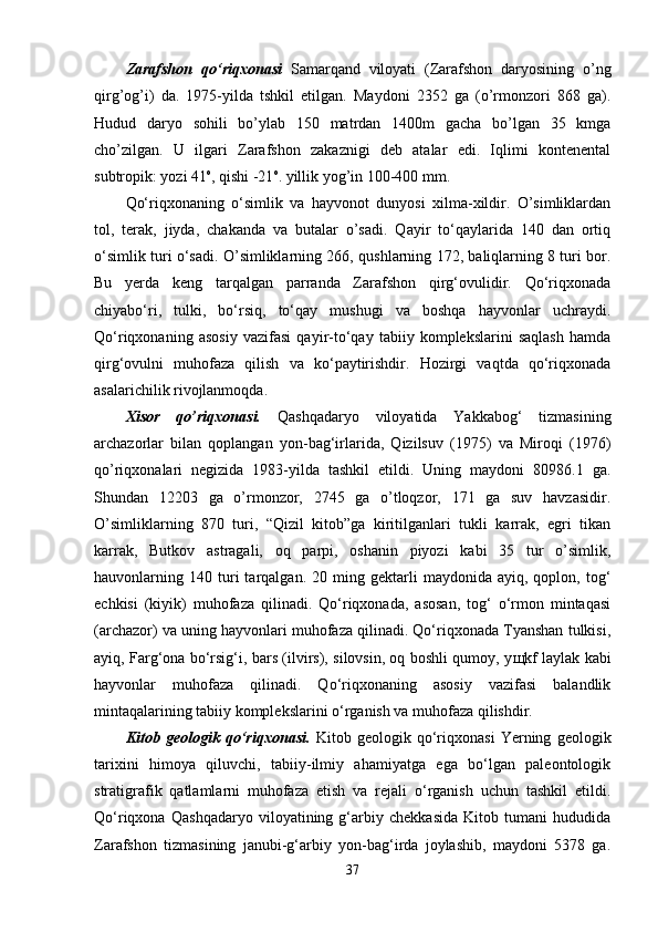 Zarafshon   qo‘riqxonasi   Samarqand   viloyati   (Zarafshon   daryosining   o’ng
qirg’og’i)   da.   1975-yilda   tshkil   etilgan.   Maydoni   2352   ga   (o’rmonzori   868   ga).
Hudud   daryo   sohili   bo’ylab   150   matrdan   1400m   gacha   bo’lgan   35   kmga
cho’zilgan.   U   ilgari   Zarafshon   zakaznigi   deb   atalar   edi.   Iqlimi   kontenental
subtropik: yozi 41 o
, qishi -21 o
. yillik yog’in 100-400 mm.
Qo‘riqxonaning   o‘simlik   va   hayvonot   dunyosi   xilma-xildir.   O’simliklardan
tol,   terak,   jiyda,   chakanda   va   butalar   o’sadi.   Qayir   to‘qaylarida   140   dan   ortiq
o‘simlik turi o‘sadi. O’simliklarning 266, qushlarning 172, baliqlarning 8 turi bor.
Bu   yerda   keng   tarqalgan   parranda   Zarafshon   qirg‘ovulidir.   Qo‘riqxonada
chiyabo‘ri,   tulki,   bo‘rsiq,   to‘qay   mushugi   va   boshqa   hayvonlar   uchraydi.
Qo‘riqxonaning   asosiy   vazifasi   qayir-to‘qay   tabiiy   komplekslarini   saqlash   hamda
qirg‘ovulni   muhofaza   qilish   va   ko‘paytirishdir.   Hozirgi   vaqtda   qo‘riqxonada
asalarichilik rivojlanmoqda.
Xisor   qo’riqxonasi.   Qashqadaryo   viloyatida   Yakkabog‘   tizmasining
archazorlar   bilan   qoplangan   yon-bag‘irlarida,   Qizilsuv   (1975)   va   Miroqi   (1976)
qo’riqxonalari   negizida   1983-yilda   tashkil   etildi.   Uning   maydoni   80986.1   ga.
Shundan   12203   ga   o’rmonzor,   2745   ga   o’tloqzor,   171   ga   suv   havzasidir.
O’simliklarning   870   turi,   “Qizil   kitob”ga   kiritilganlari   tukli   karrak,   egri   tikan
karrak,   Butkov   astragali,   oq   parpi,   oshanin   piyozi   kabi   35   tur   o’simlik,
hauvonlarning  140   turi   tarqalgan.   20  ming   gektarli   maydonida   ayiq,  qoplon,   tog‘
echkisi   (kiyik)   muhofaza   qilinadi.   Qo‘riqxonada,   asosan,   tog‘   o‘rmon   mintaqasi
(archazor) va uning hayvonlari muhofaza qilinadi. Qo‘riqxonada Tyanshan tulkisi,
ayiq, Farg‘ona bo‘rsig‘i, bars (ilvirs), silovsin, oq boshli qumoy, y щ kf laylak kabi
hayvonlar   muhofaza   qilinadi.   Qo‘riqxonaning   asosiy   vazifasi   balandlik
mintaqalarining tabiiy komplekslarini o‘rganish va muhofaza qilishdir.
Kitob   geologik   qo‘riqxonasi.   K itob   geologik   qo‘riqxonasi   Yerning   geologik
tarixini   himoya   qiluvchi,   tabiiy-ilmiy   ahamiyatga   ega   bo‘lgan   paleontologik
stratigrafik   qatlamlarni   muhofaza   etish   va   rejali   o‘rganish   uchun   tashkil   etildi.
Qo‘riqxona   Qashqadaryo   viloyatining   g‘arbiy   chekkasida   Kitob   tumani   hududida
Zarafshon   tizmasining   janubi-g‘arbiy   yon-bag‘irda   joylashib,   maydoni   5378   ga.
37 