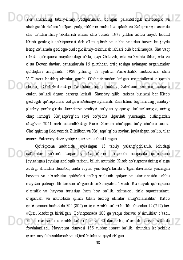 Yer   sharining   tabiiy-ilmiy   yodgorliklari   bo‘lgan   palentologik   metologik   va
stratigrafik etaloni bo‘lgan yodgorliklarni muhofaza qiladi va Xalqaro reja asosida
ular   ustidan   ilmiy   tekshirish   ishlari   olib   boradi.   1979   yildan   ushbu   noyob   hudud
Kitob   geologik   qo‘riqxonasi   deb   e’lon   qilindi   va   o‘sha   vaqtdan   buyon   bu   joyda
keng ko‘lamda geologo-biologik ilmiy-tekshirish ishlari olib borilmoqda. Shu vaqt
ichida   qo‘riqxona   maydonidagi   o‘rta,   quyi   Ordovik,   erta   va   kechki   Silur,   erta   va
o‘rta   Devon   davlari   qatlamlarida   16   guruhdan   ortiq   toshga   aylangan   organizmlar
qoldiqlari   aniqlandi.   1989   yilning   15   iyulida   Amerikalik   mutaxassis   olim
V.Olivers   boshliq   olimlar   guruhi   O‘zbekistondan   kelgan   materiallarni   o‘rganib
chiqib,   «O‘zbekistondagi   Zarafshon   tog‘li   hududi,   Zilzilbon   kesimi»,   xalqaro
etalon   bo‘ladi   degan   qarorga   keladi.   Shunday   qilib,   tarixda   birinchi   bor   Kitob
geologik   qo‘riqxonasi   xalqaro   etalonga   aylanadi.   Zarafshon   tog‘larining   janubiy-
g‘arbiy   yonbag‘rida   Jinnidaryo   vodiysi   bo‘ylab   yuqoriga   ko‘tarilsangiz,   uning
chap   irmog‘i   Xo‘jaqo‘rg‘on   soyi   bo‘yicha   ilgarilab   yursangiz,   oldingizdan
ulug‘vor   2061   metr   balandlikdagi   Bursi   Xirmon   cho‘qqisi   bo‘y   cho‘zib   turadi.
Cho‘qqining ikki yonida Zilzilbon va Xo‘jaqo‘rg‘on soylari joylashgan bo‘lib, ular
asosan Paleozoy davri yotqiziqlaridan tashkil topgan.
Qo‘riqxona   hududida   joylashgan   13   tabiiy   yalang‘ochlanib,   ichidagi
qatlamlari   ko‘rinib   turgan   yon-bag‘irlarni   o‘rganish   natijasida   qo‘riqxona
joylashgan joyning geologik tarixini bilish mumkin. Kitob qo‘riqxonasining o‘ziga
xosligi   shundan   iboratki,   unda   soylar   yon-bag‘irlarida   o‘tgan   davrlarda   yashagan
hayvon   va   o‘simliklar   qoldiqlari   to‘liq   saqlanib   qolgan   va   ular   asosida   ushbu
maydon   paleografik   tarixini   o‘rganish   imkoniyatini   beradi.   Bu   noyob   qo‘riqxona
o‘simlik   va   hayvon   turlariga   ham   boy   bo‘lib,   xilma-xil   tirik   organizmlarni
o‘rganish   va   muhofaza   qilish   bilan   biolog   olimlar   shug‘ullanadilar.   Kitob
qo‘riqxonasi hududida 500 (800) ortiq o‘simlik turlari bo‘lib, shundan 12 (212) tasi
«Qizil   kitob»ga   kiritilgan.   Qo‘riqxonada   200  ga   yaqin  dorivor   o‘simliklar   o‘sadi,
30   ta   manzarali   o‘simlik   turlari   bor   va   30   dan   ortiq   o‘simlik   dorivor   sifatida
foydalaniladi.   Hayvonot   dunyosi   155   turdan   iborat   bo‘lib,   shundan   ko‘pchilik
qismi noyob hisoblanadi va «Qizil kitob»da qayd etilgan. 
38 