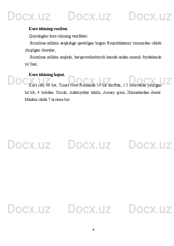 Kurs ishining vazifasi.
Quyidagilar kurs ishining vazifalari:
-Bioxilma-xillikni saqlashga  qaratilgan bugun Respublikamiz  tomonidan ishlab
chiqilgan choralar;
-Bioxilma-xillikni saqlash, barqarorolashtirish hamda undan unumli foydalanish
yo’llari;
Kurs ishining hajmi.
Kurs  ishi  48  bet, Times  New  Romanda  14 lik  shriftda,  1.5 intervalda  yozilgan
bo’lib,   4   bobdan:   Kirish,   Adabiyotlar   tahlili,   Asosiy   qism,   Xulosalardan   iborat.
Mazkur ishda 7 ta rasm bor.
4 