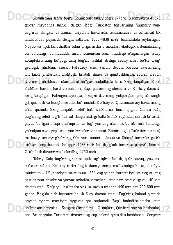 Zomin xalq tabiiy bog‘i . Zomin xalq tabiiy bog‘i 1976 yil 3 sentyabrda 45590
gektar   maydonda   tashkil   etilgan.   Bog‘   Turkiston   tog‘larining   Shimoliy   yon-
bag‘irda   Sangzor   va   Zomin   daryolari   havzasida,   xushmanzara   va   xilma-xil   tik
landshaftlar   poyasida   dengiz   sathidan   1000-4030   metr   balandlikda   joylashgan.
Noyob va tipik landshaftlar bilan birga, archa o‘rmonlari  ekologik sistemalarning
bir   butunligi,   bu   hududda   inson   tomonidan   kam,   mutlaqo   o‘zgarmagan   tabiiy
komplekslarning   ko‘pligi   xalq   bog‘ini   tashkil   etishga   asosiy   shart   bo‘ldi.   Bog‘
geologik   jihatdan,   asosan   Paleozoy   erasi   (silur,   devon,   karbon   davrlar)ning
cho‘kindi   jinslaridan   ohaktosh,   kristall   slanes   va   qumtoshlaridan   iborat.   Devon
davrining   ohaktoshlaridan   iborat   bo‘lgan   hududlarda   karst   keng   tarqalgan.   Karst
shakllari-karrlar, karst voronkalari, Supa platosining chekkasi va Ko‘lsoy darasida
keng   tarqalgan.   Paleogen,   ayniqsa,   Neogen   davrining   yotqiziqlari   qizg‘ish   rangli
gil, qumtosh va konglomeratlar ko‘rinishda Ko‘lsoy va Qizilmozorsoy havzasining
o‘rta   qismida   keng   tarqalib,   relef   turli   shakllarini   hosil   qilgan.   Zomin   xalq
bog‘ining relefi tog‘li, har xil chuqurlikdagi katta-kichik soyliklar, nurash ta’sirida
paydo   bo‘lgan   o‘nqir-cho‘nqirlar   va   tog‘   yon-bag‘irlari   tik   bo‘lib,   turli   tomonga
yo‘nalgan suv ayirg‘ich – yon tizmalaridan iborat. Zomin tog‘i (Turkiston tizmasi)
markaziy   suv   ayirg‘ichining   ikki   yon   tomoni   –   Janub   va   Shimol   tomonlariga   tik
tushgan;   eng   baland   cho‘qqisi   4033   metr   bo‘lib,   g‘arb   tomonga   pasayib   boradi.
G‘o‘ralash davonining balandligi 2750 metr. 
Tabiiy   Xalq   bog‘ining   iqlimi   tipik   tog‘   iqlimi   bo‘lib,   qishi   sovuq,   yozi   esa
nisbatan   salqin.   Ko‘lsoy   meterologik   stansiyasining   ma’lumotiga   ko‘ra,   absolyut
minimum – 32 0
, absolyut maksimum +33 0
. eng yuqori harorat iyul va avgust, eng
past  harorat dekabr va yanvar oylarida kuzatiladi, sovuqsiz davr o‘rgach 140 kun
davom etadi. Ko‘p yillik o‘rtacha yog‘in-sochin miqdori 450 mm dan 700-800 mm
gacha.   Bog‘da   qish   barqaror   bo‘lib   5   oy   davom   etadi.   Tog‘ning   baland   qismida
noyabr   oyidan   may-iyun   oygacha   qor   saqlanadi.   Bog‘   hududida   uncha   katta
bo‘lmagan daryolar – Sangzor (irmoqlari – G‘uralash, Qizilturi soy va boshqalar)
bor. Bu daryolar  Turkiston tizmasining  eng baland qismidan boshlanadi. Sangzor
40 