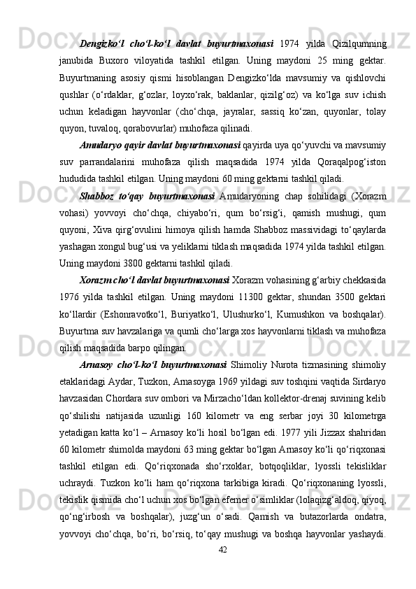 Dengizko‘l   cho‘l-ko‘l   davlat   buyurtmaxonasi   1974   yilda   Qizilqumning
janubida   Buxoro   viloyatida   tashkil   etilgan.   Uning   maydoni   25   ming   gektar.
Buyurtmaning   asosiy   qismi   hisoblangan   Dengizko‘lda   mavsumiy   va   qishlovchi
qushlar   (o‘rdaklar,   g‘ozlar,   loyxo‘rak,   baklanlar,   qizilg‘oz)   va   ko‘lga   suv   ichish
uchun   keladigan   hayvonlar   (cho‘chqa,   jayralar,   sassiq   ko‘zan,   quyonlar,   tolay
quyon, tuvaloq, qorabovurlar) muhofaza qilinadi.
Amudaryo qayir davlat buyurtmaxonasi  qayirda uya qo‘yuvchi va mavsumiy
suv   parrandalarini   muhofaza   qilish   maqsadida   1974   yilda   Qoraqalpog‘iston
hududida tashkil etilgan. Uning maydoni 60 ming gektarni tashkil qiladi.
Shabboz   to‘qay   buyurtmaxonasi   Amudaryoning   chap   sohilidagi   (Xorazm
vohasi)   yovvoyi   cho‘chqa,   chiyabo‘ri,   qum   bo‘rsig‘i,   qamish   mushugi,   qum
quyoni,   Xiva   qirg‘ovulini   himoya   qilish   hamda   Shabboz   massividagi   to‘qaylarda
yashagan xongul bug‘usi va yeliklarni tiklash maqsadida 1974 yilda tashkil etilgan.
Uning maydoni 3800 gektarni tashkil qiladi.
Xorazm cho‘l davlat buyurtmaxonasi  Xorazm vohasining g‘arbiy chekkasida
1976   yilda   tashkil   etilgan.   Uning   maydoni   11300   gektar,   shundan   3500   gektari
ko‘llardir   (Eshonravotko‘l,   Buriyatko‘l,   Ulushurko‘l,   Kumushkon   va   boshqalar).
Buyurtma suv havzalariga va qumli cho‘larga xos hayvonlarni tiklash va muhofaza
qilish maqsadida barpo qilingan.
Arnasoy   cho‘l-ko‘l   buyurtmaxonasi   Shimoliy   Nurota   tizmasining   shimoliy
etaklaridagi Aydar, Tuzkon, Arnasoyga 1969 yildagi suv toshqini vaqtida Sirdaryo
havzasidan Chordara suv ombori va Mirzacho‘ldan kollektor-drenaj suvining kelib
qo‘shilishi   natijasida   uzunligi   160   kilometr   va   eng   serbar   joyi   30   kilometrga
yetadigan katta ko‘l – Arnasoy ko‘li hosil bo‘lgan edi. 1977 yili Jizzax shahridan
60 kilometr shimolda maydoni 63 ming gektar bo‘lgan Arnasoy ko‘li qo‘riqxonasi
tashkil   etilgan   edi.   Qo‘riqxonada   sho‘rxoklar,   botqoqliklar,   lyossli   tekisliklar
uchraydi.   Tuzkon   ko‘li   ham   qo‘riqxona   tarkibiga   kiradi.   Qo‘riqxonaning   lyossli,
tekislik qismida cho‘l uchun xos bo‘lgan efemer o‘simliklar (lolaqizg‘aldoq, qiyoq,
qo‘ng‘irbosh   va   boshqalar),   juzg‘un   o‘sadi.   Qamish   va   butazorlarda   ondatra,
yovvoyi   cho‘chqa,   bo‘ri,   bo‘rsiq,   to‘qay   mushugi   va   boshqa   hayvonlar   yashaydi.
42 